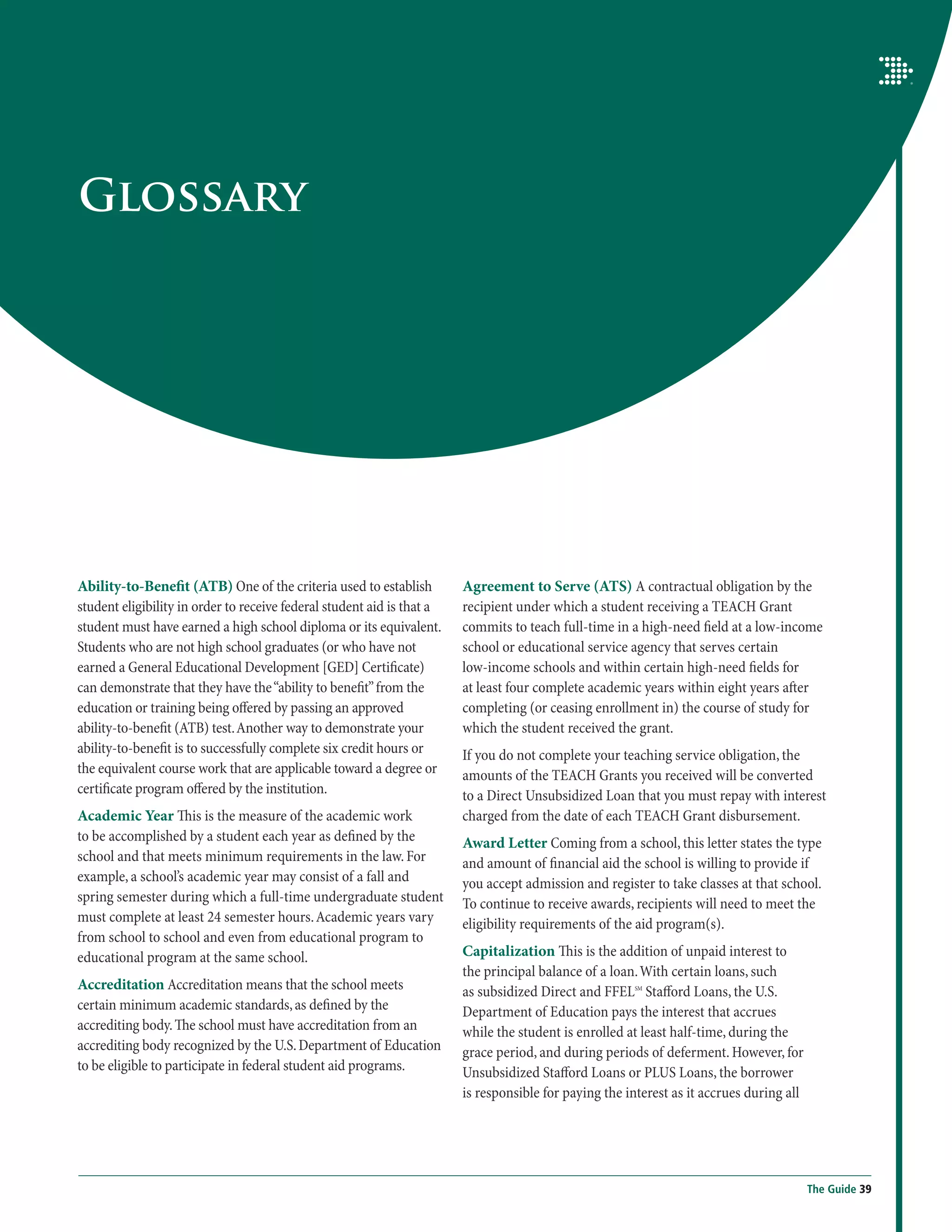 Glossary




Ability-to-Benefit (ATB) One of the criteria used to establish          Agreement to Serve (ATS) A contractual obligation by the
student eligibility in order to receive federal student aid is that a   recipient under which a student receiving a TEACH Grant
student must have earned a high school diploma or its equivalent.       commits to teach full-time in a high-need field at a low-income
Students who are not high school graduates (or who have not             school or educational service agency that serves certain
earned a General Educational Development [GED] Certificate)             low-income schools and within certain high-need fields for
can demonstrate that they have the “ability to benefit” from the        at least four complete academic years within eight years after
education or training being offered by passing an approved              completing (or ceasing enrollment in) the course of study for
ability-to-benefit (ATB) test. Another way to demonstrate your          which the student received the grant.
ability-to-benefit is to successfully complete six credit hours or      If you do not complete your teaching service obligation, the
the equivalent course work that are applicable toward a degree or       amounts of the TEACH Grants you received will be converted
certificate program offered by the institution.                         to a Direct Unsubsidized Loan that you must repay with interest
Academic Year This is the measure of the academic work                  charged from the date of each TEACH Grant disbursement.
to be accomplished by a student each year as defined by the             Award Letter Coming from a school, this letter states the type
school and that meets minimum requirements in the law. For              and amount of financial aid the school is willing to provide if
example, a school’s academic year may consist of a fall and             you accept admission and register to take classes at that school.
spring semester during which a full-time undergraduate student          To continue to receive awards, recipients will need to meet the
must complete at least 24 semester hours. Academic years vary           eligibility requirements of the aid program(s).
from school to school and even from educational program to
educational program at the same school.                                 Capitalization This is the addition of unpaid interest to
                                                                        the principal balance of a loan. With certain loans, such
Accreditation Accreditation means that the school meets                 as subsidized Direct and FFELSM Stafford Loans, the U.S.
certain minimum academic standards, as defined by the                   Department of Education pays the interest that accrues
accrediting body. The school must have accreditation from an            while the student is enrolled at least half-time, during the
accrediting body recognized by the U.S. Department of Education         grace period, and during periods of deferment. However, for
to be eligible to participate in federal student aid programs.          Unsubsidized Stafford Loans or PLUS Loans, the borrower
                                                                        is responsible for paying the interest as it accrues during all




                                                                                                                                          The Guide 39
 