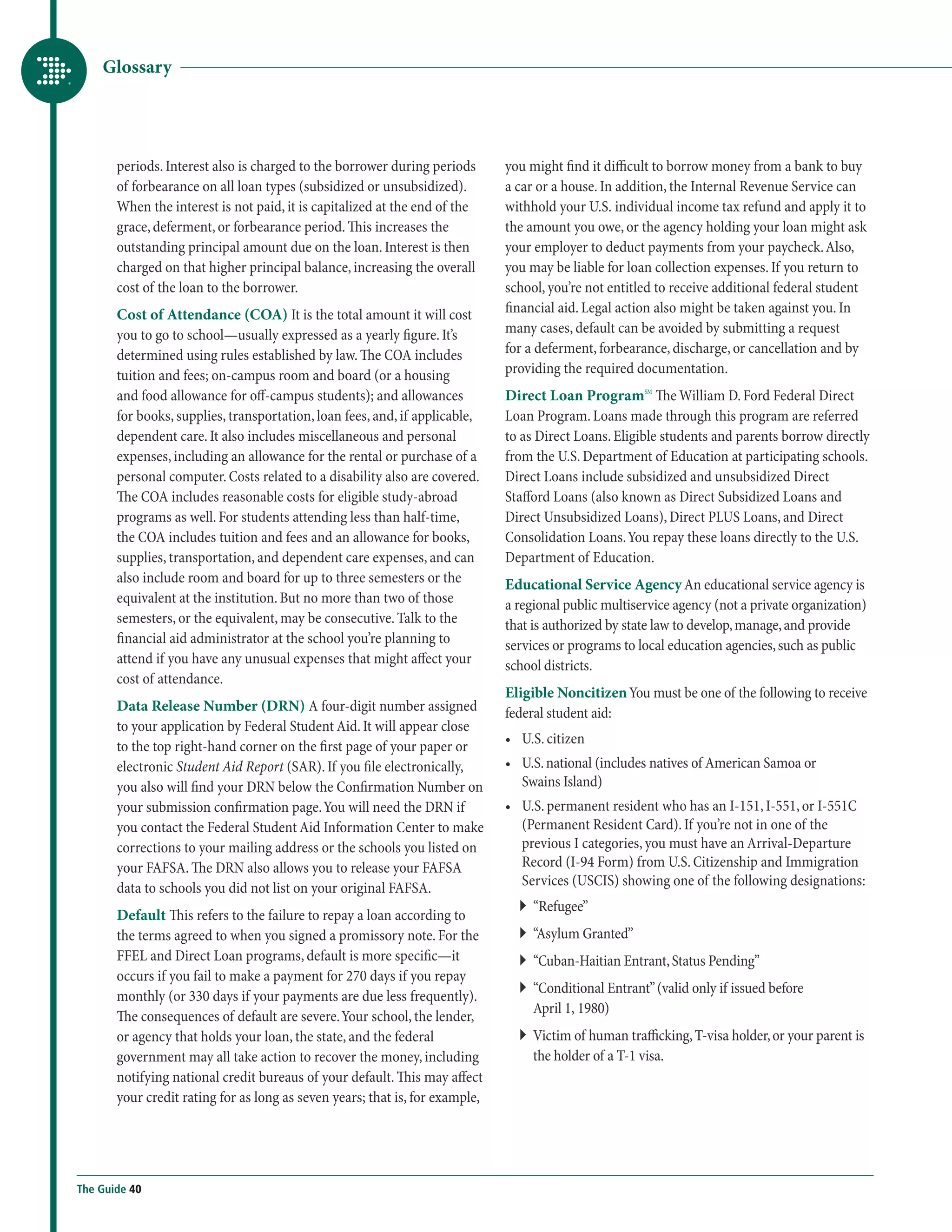 Glossary




       periods. Interest also is charged to the borrower during periods       you might find it difficult to borrow money from a bank to buy
       of forbearance on all loan types (subsidized or unsubsidized).         a car or a house. In addition, the Internal Revenue Service can
       When the interest is not paid, it is capitalized at the end of the     withhold your U.S. individual income tax refund and apply it to
       grace, deferment, or forbearance period. This increases the            the amount you owe, or the agency holding your loan might ask
       outstanding principal amount due on the loan. Interest is then         your employer to deduct payments from your paycheck. Also,
       charged on that higher principal balance, increasing the overall       you may be liable for loan collection expenses. If you return to
       cost of the loan to the borrower.                                      school, you’re not entitled to receive additional federal student
       Cost of Attendance (COA) It is the total amount it will cost           financial aid. Legal action also might be taken against you. In
       you to go to school—usually expressed as a yearly figure. It’s         many cases, default can be avoided by submitting a request
       determined using rules established by law. The COA includes            for a deferment, forbearance, discharge, or cancellation and by
       tuition and fees; on-campus room and board (or a housing               providing the required documentation.
       and food allowance for off-campus students); and allowances            Direct Loan ProgramSM The William D. Ford Federal Direct
       for books, supplies, transportation, loan fees, and, if applicable,    Loan Program. Loans made through this program are referred
       dependent care. It also includes miscellaneous and personal            to as Direct Loans. Eligible students and parents borrow directly
       expenses, including an allowance for the rental or purchase of a       from the U.S. Department of Education at participating schools.
       personal computer. Costs related to a disability also are covered.     Direct Loans include subsidized and unsubsidized Direct
       The COA includes reasonable costs for eligible study-abroad            Stafford Loans (also known as Direct Subsidized Loans and
       programs as well. For students attending less than half-time,          Direct Unsubsidized Loans), Direct PLUS Loans, and Direct
       the COA includes tuition and fees and an allowance for books,          Consolidation Loans. You repay these loans directly to the U.S.
       supplies, transportation, and dependent care expenses, and can         Department of Education.
       also include room and board for up to three semesters or the           Educational Service Agency An educational service agency is
       equivalent at the institution. But no more than two of those           a regional public multiservice agency (not a private organization)
       semesters, or the equivalent, may be consecutive. Talk to the          that is authorized by state law to develop, manage, and provide
       financial aid administrator at the school you’re planning to           services or programs to local education agencies, such as public
       attend if you have any unusual expenses that might affect your         school districts.
       cost of attendance.
                                                                              Eligible Noncitizen You must be one of the following to receive
       Data Release Number (DRN) A four-digit number assigned                 federal student aid:
       to your application by Federal Student Aid. It will appear close
                                                                              •	 U.S. citizen
       to the top right-hand corner on the first page of your paper or
       electronic Student Aid Report (SAR). If you file electronically,       •	  .S. national (includes natives of American Samoa or
                                                                                 U
       you also will find your DRN below the Confirmation Number on              Swains Island)
       your submission confirmation page. You will need the DRN if            •	  .S. permanent resident who has an I-151, I-551, or I-551C
                                                                                 U
       you contact the Federal Student Aid Information Center to make            (Permanent Resident Card). If you’re not in one of the
       corrections to your mailing address or the schools you listed on          previous I categories, you must have an Arrival-Departure
       your FAFSA. The DRN also allows you to release your FAFSA                 Record (I-94 Form) from U.S. Citizenship and Immigration
       data to schools you did not list on your original FAFSA.                  Services (USCIS) showing one of the following designations:
                                                                                `` “Refugee”
       Default This refers to the failure to repay a loan according to
       the terms agreed to when you signed a promissory note. For the           `` “Asylum Granted”
       FFEL and Direct Loan programs, default is more specific—it               ``  Cuban-Haitian Entrant, Status Pending”
                                                                                   “
       occurs if you fail to make a payment for 270 days if you repay
                                                                                ``  Conditional Entrant” (valid only if issued before
                                                                                   “
       monthly (or 330 days if your payments are due less frequently).
                                                                                   April 1, 1980)
       The consequences of default are severe. Your school, the lender,
       or agency that holds your loan, the state, and the federal               ``  ictim of human trafficking, T-visa holder, or your parent is
                                                                                   V
       government may all take action to recover the money, including              the holder of a T-1 visa.
       notifying national credit bureaus of your default. This may affect
       your credit rating for as long as seven years; that is, for example,




The Guide 40
 