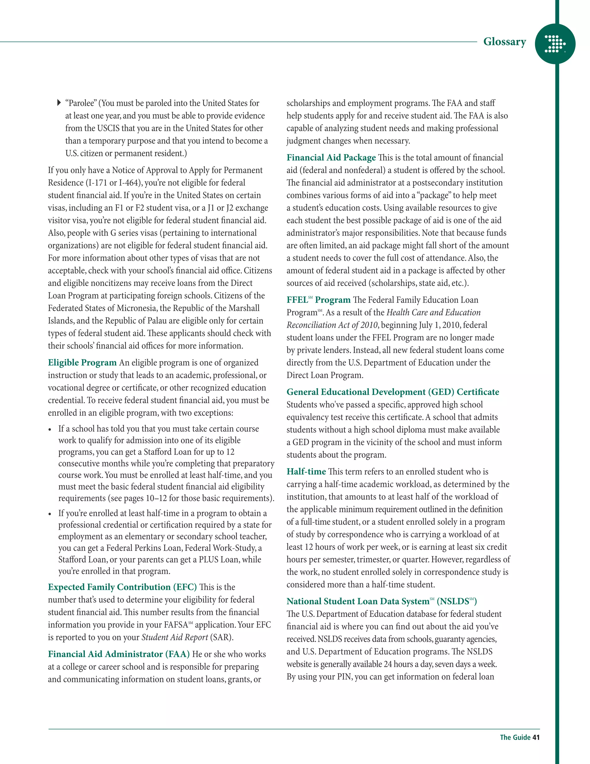 Glossary




  ``  Parolee” (You must be paroled into the United States for
     “                                                                 scholarships and employment programs. The FAA and staff
     at least one year, and you must be able to provide evidence       help students apply for and receive student aid. The FAA is also
     from the USCIS that you are in the United States for other        capable of analyzing student needs and making professional
     than a temporary purpose and that you intend to become a          judgment changes when necessary.
     U.S. citizen or permanent resident.)                              Financial Aid Package This is the total amount of financial
If you only have a Notice of Approval to Apply for Permanent           aid (federal and nonfederal) a student is offered by the school.
Residence (I-171 or I-464), you’re not eligible for federal            The financial aid administrator at a postsecondary institution
student financial aid. If you’re in the United States on certain       combines various forms of aid into a “package” to help meet
visas, including an F1 or F2 student visa, or a J1 or J2 exchange      a student’s education costs. Using available resources to give
visitor visa, you’re not eligible for federal student financial aid.   each student the best possible package of aid is one of the aid
Also, people with G series visas (pertaining to international          administrator’s major responsibilities. Note that because funds
organizations) are not eligible for federal student financial aid.     are often limited, an aid package might fall short of the amount
For more information about other types of visas that are not           a student needs to cover the full cost of attendance. Also, the
acceptable, check with your school’s financial aid office. Citizens    amount of federal student aid in a package is affected by other
and eligible noncitizens may receive loans from the Direct             sources of aid received (scholarships, state aid, etc.).
Loan Program at participating foreign schools. Citizens of the         FFELSM Program The Federal Family Education Loan
Federated States of Micronesia, the Republic of the Marshall           ProgramSM. As a result of the Health Care and Education
Islands, and the Republic of Palau are eligible only for certain       Reconciliation Act of 2010, beginning July 1, 2010, federal
types of federal student aid. These applicants should check with       student loans under the FFEL Program are no longer made
their schools’ financial aid offices for more information.             by private lenders. Instead, all new federal student loans come
Eligible Program An eligible program is one of organized               directly from the U.S. Department of Education under the
instruction or study that leads to an academic, professional, or       Direct Loan Program.
vocational degree or certificate, or other recognized education        General Educational Development (GED) Certificate
credential. To receive federal student financial aid, you must be      Students who've passed a specific, approved high school
enrolled in an eligible program, with two exceptions:                  equivalency test receive this certificate. A school that admits
•	  f a school has told you that you must take certain course
   I                                                                   students without a high school diploma must make available
   work to qualify for admission into one of its eligible              a GED program in the vicinity of the school and must inform
   programs, you can get a Stafford Loan for up to 12                  students about the program.
   consecutive months while you’re completing that preparatory
   course work. You must be enrolled at least half-time, and you       Half-time This term refers to an enrolled student who is
   must meet the basic federal student financial aid eligibility       carrying a half-time academic workload, as determined by the
   requirements (see pages 10–12 for those basic requirements).        institution, that amounts to at least half of the workload of
•	  f you’re enrolled at least half-time in a program to obtain a
   I                                                                   the applicable minimum requirement outlined in the definition
   professional credential or certification required by a state for    of a full-time student, or a student enrolled solely in a program
   employment as an elementary or secondary school teacher,            of study by correspondence who is carrying a workload of at
   you can get a Federal Perkins Loan, Federal Work-Study, a           least 12 hours of work per week, or is earning at least six credit
   Stafford Loan, or your parents can get a PLUS Loan, while           hours per semester, trimester, or quarter. However, regardless of
   you’re enrolled in that program.                                    the work, no student enrolled solely in correspondence study is
Expected Family Contribution (EFC) This is the                         considered more than a half-time student.
number that’s used to determine your eligibility for federal           National Student Loan Data SystemSM (NSLDSSM)
student financial aid. This number results from the financial          The U.S. Department of Education database for federal student
information you provide in your FAFSASM application. Your EFC          financial aid is where you can find out about the aid you’ve
is reported to you on your Student Aid Report (SAR).                   received. NSLDS receives data from schools, guaranty agencies,
Financial Aid Administrator (FAA) He or she who works                  and U.S. Department of Education programs. The NSLDS
at a college or career school and is responsible for preparing         website is generally available 24 hours a day, seven days a week.
and communicating information on student loans, grants, or             By using your PIN, you can get information on federal loan




                                                                                                                                       The Guide 41
 