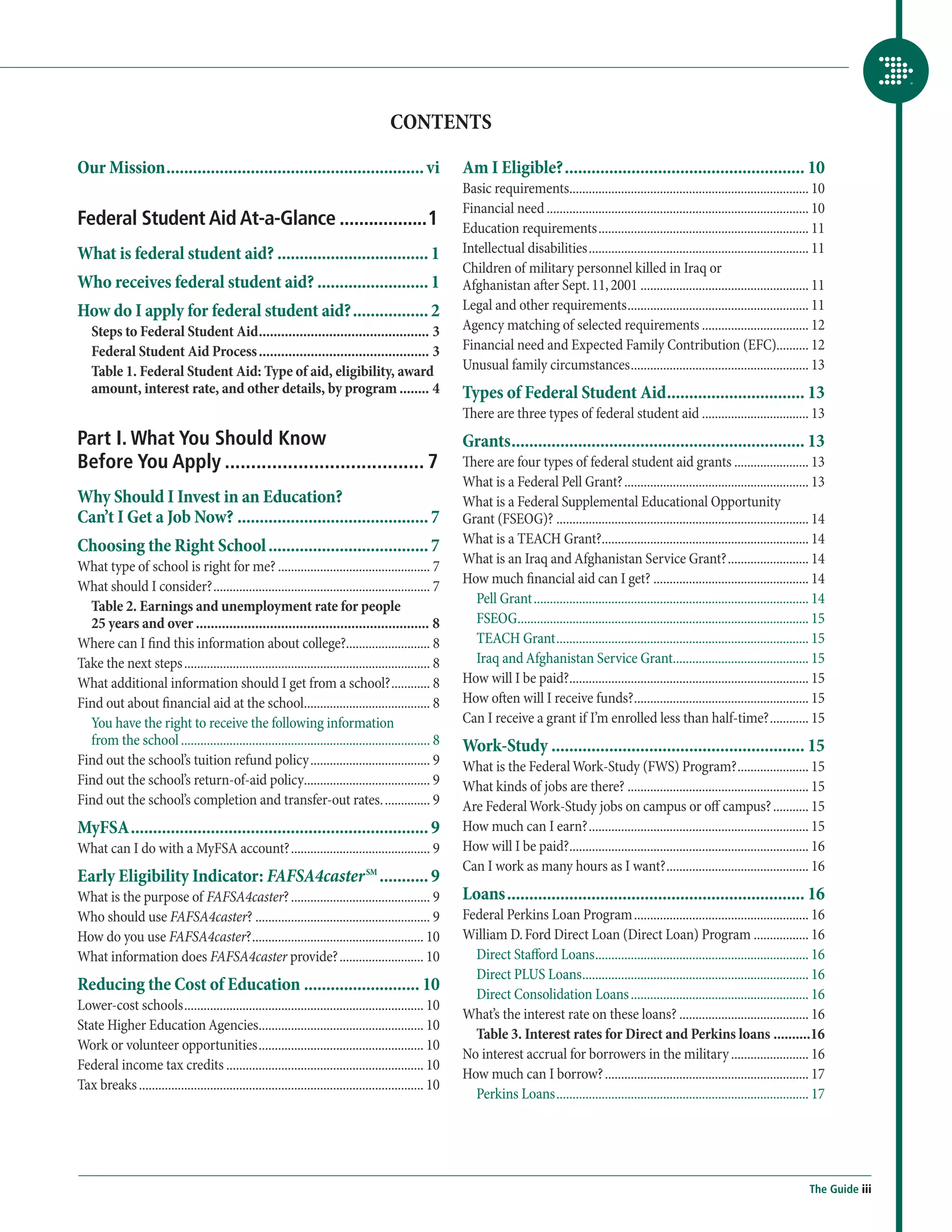 CONTENTS

Our Mission........................................................... vi                                Am I Eligible?....................................................... 10
                                                                                                         Basic requirements........................................................................... 10
                                                                                                         Financial need.................................................................................. 10
Federal Student Aid At-a-Glance...................1                                                      Education requirements.................................................................. 11
What is federal student aid?................................... 1                                        Intellectual disabilities..................................................................... 11
                                                                                                         Children of military personnel killed in Iraq or
Who receives federal student aid?.......................... 1                                            Afghanistan after Sept. 11, 2001..................................................... 11
How do I apply for federal student aid?.................. 2                                              Legal and other requirements......................................................... 11
   Steps to Federal Student Aid............................................... 3                         Agency matching of selected requirements.................................. 12
   Federal Student Aid Process............................................... 3                          Financial need and Expected Family Contribution (EFC).......... 12
   Table 1. Federal Student Aid: Type of aid, eligibility, award                                         Unusual family circumstances........................................................ 13
   amount, interest rate, and other details, by program......... 4                                       Types of Federal Student Aid................................ 13
                                                                                                         There are three types of federal student aid.................................. 13
Part I. What You Should Know                                                                             Grants................................................................... 13
Before You Apply....................................... 7                                                There are four types of federal student aid grants........................ 13
                                                                                                         What is a Federal Pell Grant?.......................................................... 13
Why Should I Invest in an Education?                                                                     What is a Federal Supplemental Educational Opportunity
Can’t I Get a Job Now?............................................ 7                                     Grant (FSEOG)?............................................................................... 14
                                                                                                         What is a TEACH Grant?................................................................. 14
Choosing the Right School..................................... 7
                                                                                                         What is an Iraq and Afghanistan Service Grant?.......................... 14
What type of school is right for me?................................................ 7
                                                                                                         How much financial aid can I get?................................................. 14
What should I consider?.................................................................... 7
                                                                                                           Pell Grant...................................................................................... 14
  Table 2. Earnings and unemployment rate for people
  25 years and over................................................................ 8                      FSEOG........................................................................................... 15
Where can I find this information about college?.......................... 8                               TEACH Grant............................................................................... 15
Take the next steps............................................................................. 8         Iraq and Afghanistan Service Grant........................................... 15
What additional information should I get from a school?............. 8                                   How will I be paid?........................................................................... 15
Find out about financial aid at the school........................................ 8                     How often will I receive funds?....................................................... 15
  You have the right to receive the following information                                                Can I receive a grant if I’m enrolled less than half-time?............. 15
  from the school.............................................................................. 8        Work-Study.......................................................... 15
Find out the school’s tuition refund policy...................................... 9                      What is the Federal Work-Study (FWS) Program?....................... 15
Find out the school’s return-of-aid policy....................................... 9                      What kinds of jobs are there?......................................................... 15
Find out the school’s completion and transfer-out rates................ 9                                Are Federal Work-Study jobs on campus or off campus?............ 15
MyFSA.................................................................... 9                              How much can I earn?..................................................................... 15
What can I do with a MyFSA account?............................................ 9                        How will I be paid?........................................................................... 16
                                                                                                         Can I work as many hours as I want?............................................. 16
Early Eligibility Indicator: FAFSA4caster SM............ 9
What is the purpose of FAFSA4caster?............................................ 9                       Loans.................................................................... 16
Who should use FAFSA4caster?....................................................... 9                    Federal Perkins Loan Program....................................................... 16
How do you use FAFSA4caster?...................................................... 10                    William D. Ford Direct Loan (Direct Loan) Program.................. 16
What information does FAFSA4caster provide?........................... 10                                  Direct Stafford Loans................................................................... 16
                                                                                                           Direct PLUS Loans....................................................................... 16
Reducing the Cost of Education........................... 10                                               Direct Consolidation Loans........................................................ 16
Lower-cost schools........................................................................... 10
                                                                                                         What’s the interest rate on these loans?......................................... 16
State Higher Education Agencies.................................................... 10
                                                                                                           Table 3. Interest rates for Direct and Perkins loans...........16
Work or volunteer opportunities.................................................... 10
                                                                                                         No interest accrual for borrowers in the military......................... 16
Federal income tax credits.............................................................. 10
                                                                                                         How much can I borrow?................................................................ 17
Tax breaks......................................................................................... 10
                                                                                                           Perkins Loans............................................................................... 17




                                                                                                                                                                                                         The Guide iii
 