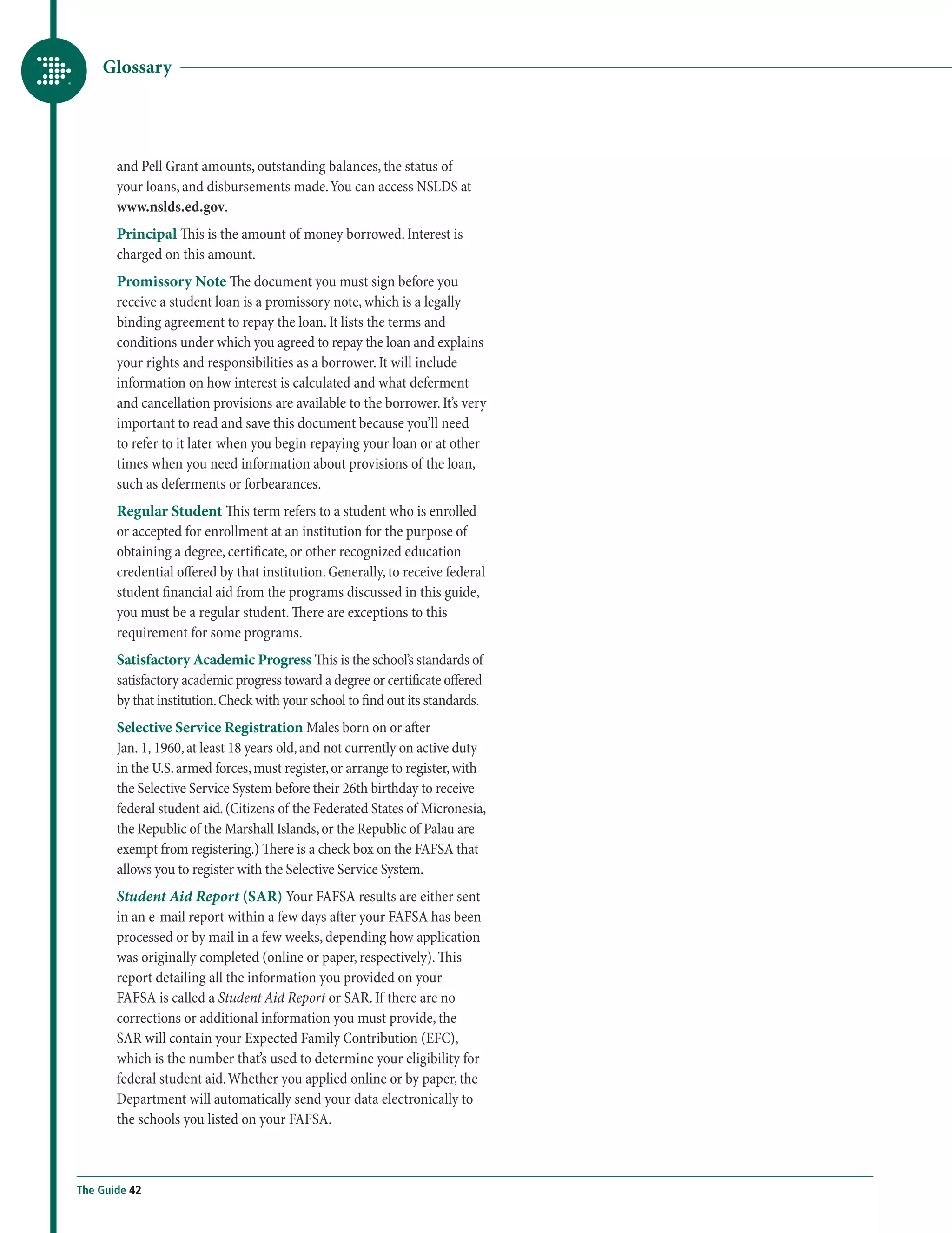 Glossary




       and Pell Grant amounts, outstanding balances, the status of
       your loans, and disbursements made. You can access NSLDS at
       www.nslds.ed.gov.
       Principal This is the amount of money borrowed. Interest is
       charged on this amount.
       Promissory Note The document you must sign before you
       receive a student loan is a promissory note, which is a legally
       binding agreement to repay the loan. It lists the terms and
       conditions under which you agreed to repay the loan and explains
       your rights and responsibilities as a borrower. It will include
       information on how interest is calculated and what deferment
       and cancellation provisions are available to the borrower. It’s very
       important to read and save this document because you’ll need
       to refer to it later when you begin repaying your loan or at other
       times when you need information about provisions of the loan,
       such as deferments or forbearances.
       Regular Student This term refers to a student who is enrolled
       or accepted for enrollment at an institution for the purpose of
       obtaining a degree, certificate, or other recognized education
       credential offered by that institution. Generally, to receive federal
       student financial aid from the programs discussed in this guide,
       you must be a regular student. There are exceptions to this
       requirement for some programs.
       Satisfactory Academic Progress This is the school’s standards of
       satisfactory academic progress toward a degree or certificate offered
       by that institution. Check with your school to find out its standards.
       Selective Service Registration Males born on or after
       Jan. 1, 1960, at least 18 years old, and not currently on active duty
       in the U.S. armed forces, must register, or arrange to register, with
       the Selective Service System before their 26th birthday to receive
       federal student aid. (Citizens of the Federated States of Micronesia,
       the Republic of the Marshall Islands, or the Republic of Palau are
       exempt from registering.) There is a check box on the FAFSA that
       allows you to register with the Selective Service System.
       Student Aid Report (SAR) Your FAFSA results are either sent
       in an e-mail report within a few days after your FAFSA has been
       processed or by mail in a few weeks, depending how application
       was originally completed (online or paper, respectively). This
       report detailing all the information you provided on your
       FAFSA is called a Student Aid Report or SAR. If there are no
       corrections or additional information you must provide, the
       SAR will contain your Expected Family Contribution (EFC),
       which is the number that’s used to determine your eligibility for
       federal student aid. Whether you applied online or by paper, the
       Department will automatically send your data electronically to
       the schools you listed on your FAFSA.



The Guide 42
 
