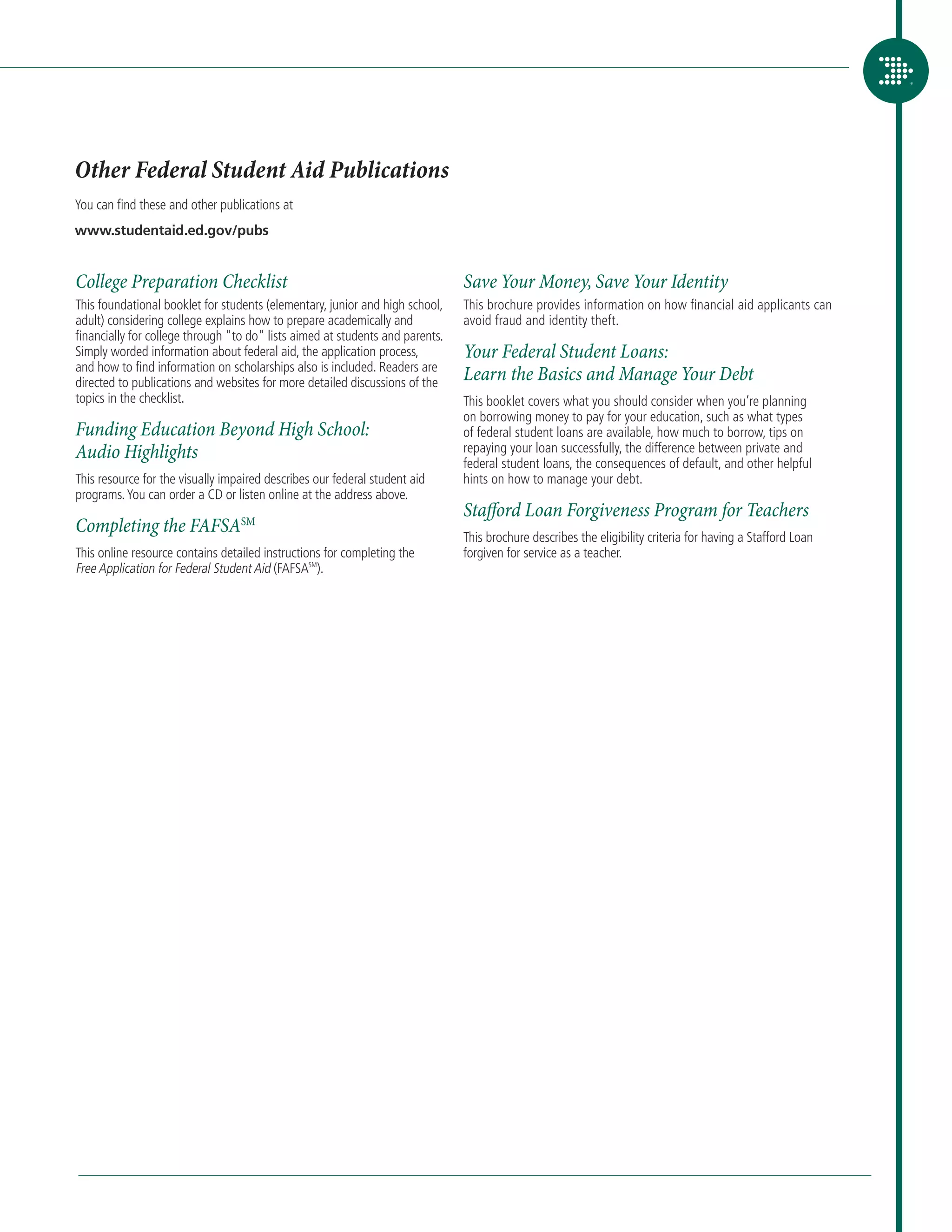 Other Federal Student Aid Publications
You can find these and other publications at
www.studentaid.ed.gov/pubs


College Preparation Checklist                                                  Save Your Money, Save Your Identity
This foundational booklet for students (elementary, junior and high school,    This brochure provides information on how financial aid applicants can
adult) considering college explains how to prepare academically and            avoid fraud and identity theft.
financially for college through to do lists aimed at students and parents.
Simply worded information about federal aid, the application process,          Your Federal Student Loans:
and how to find information on scholarships also is included. Readers are
directed to publications and websites for more detailed discussions of the
                                                                               Learn the Basics and Manage Your Debt
topics in the checklist.                                                       This booklet covers what you should consider when you’re planning
                                                                               on borrowing money to pay for your education, such as what types
Funding Education Beyond High School:                                          of federal student loans are available, how much to borrow, tips on
Audio Highlights                                                               repaying your loan successfully, the difference between private and
                                                                               federal student loans, the consequences of default, and other helpful
This resource for the visually impaired describes our federal student aid      hints on how to manage your debt.
programs. You can order a CD or listen online at the address above.
                                                                               Stafford Loan Forgiveness Program for Teachers
Completing the FAFSASM                                                         This brochure describes the eligibility criteria for having a Stafford Loan
This online resource contains detailed instructions for completing the         forgiven for service as a teacher.
Free Application for Federal Student Aid (FAFSASM).
 