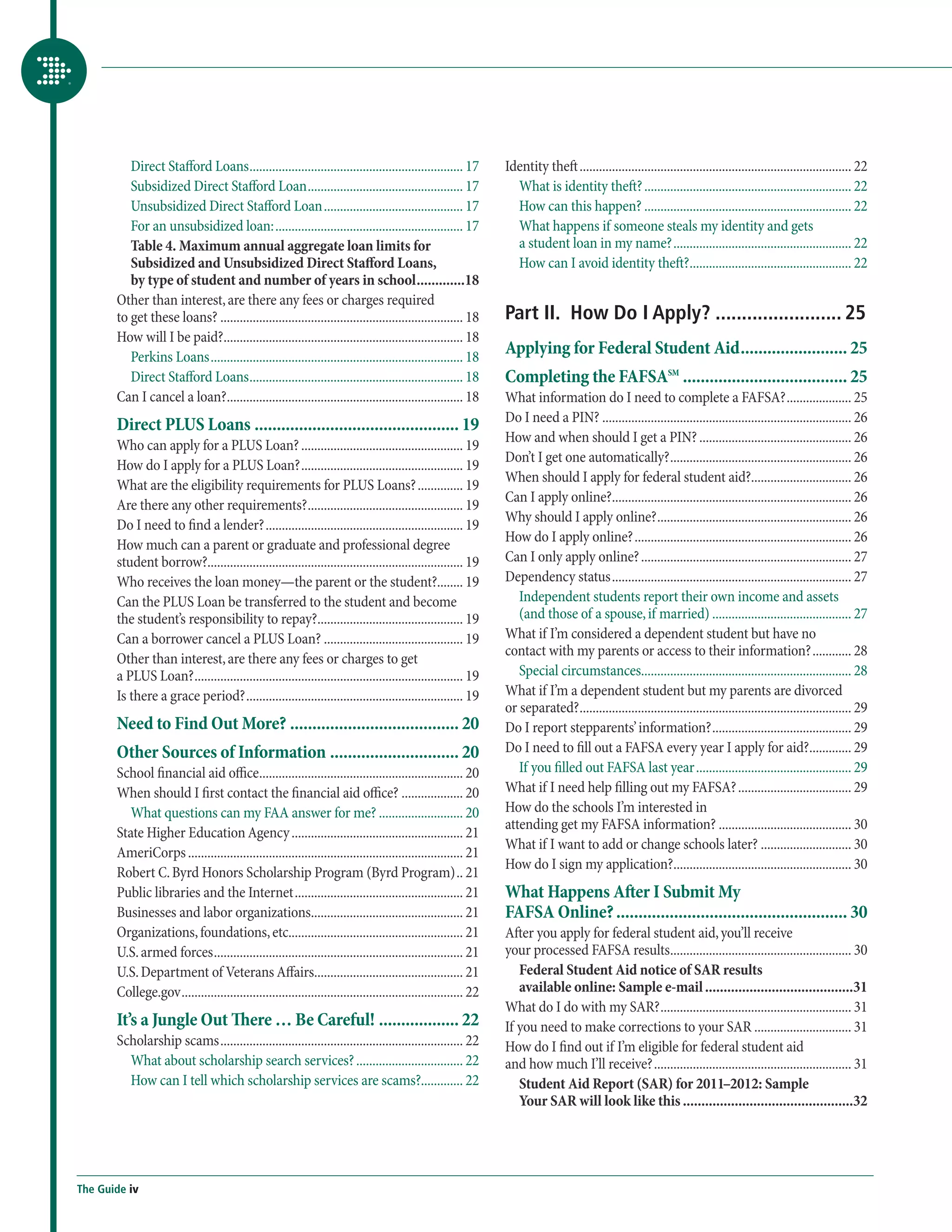Direct Stafford Loans................................................................... 17           Identity theft..................................................................................... 22
          Subsidized Direct Stafford Loan................................................. 17                     What is identity theft?................................................................. 22
          Unsubsidized Direct Stafford Loan............................................ 17                        How can this happen?................................................................. 22
          For an unsubsidized loan:........................................................... 17                 What happens if someone steals my identity and gets
          Table 4. Maximum annual aggregate loan limits for                                                       a student loan in my name?........................................................ 22
          Subsidized and Unsubsidized Direct Stafford Loans,                                                      How can I avoid identity theft?................................................... 22
          by type of student and number of years in school..............18
       Other than interest, are there any fees or charges required
       to get these loans?............................................................................ 18       Part II. How Do I Apply?......................... 25
       How will I be paid?........................................................................... 18
          Perkins Loans............................................................................... 18
                                                                                                                Applying for Federal Student Aid......................... 25
          Direct Stafford Loans................................................................... 18           Completing the FAFSASM...................................... 25
       Can I cancel a loan?.......................................................................... 18        What information do I need to complete a FAFSA?..................... 25
                                                                                                                Do I need a PIN?.............................................................................. 26
       Direct PLUS Loans............................................... 19
                                                                                                                How and when should I get a PIN?................................................ 26
       Who can apply for a PLUS Loan?................................................... 19
                                                                                                                Don’t I get one automatically?......................................................... 26
       How do I apply for a PLUS Loan?................................................... 19
                                                                                                                When should I apply for federal student aid?................................ 26
       What are the eligibility requirements for PLUS Loans?............... 19
                                                                                                                Can I apply online?........................................................................... 26
       Are there any other requirements?................................................. 19
                                                                                                                Why should I apply online?............................................................. 26
       Do I need to find a lender?.............................................................. 19
                                                                                                                How do I apply online?.................................................................... 26
       How much can a parent or graduate and professional degree
       student borrow?............................................................................... 19        Can I only apply online?.................................................................. 27
       Who receives the loan money—the parent or the student?........ 19                                        Dependency status........................................................................... 27
       Can the PLUS Loan be transferred to the student and become                                                  Independent students report their own income and assets
       the student’s responsibility to repay?.............................................. 19                     (and those of a spouse, if married)............................................ 27
       Can a borrower cancel a PLUS Loan?............................................ 19                        What if I’m considered a dependent student but have no
                                                                                                                contact with my parents or access to their information?............. 28
       Other than interest, are there any fees or charges to get
       a PLUS Loan?.................................................................................... 19         Special circumstances................................................................. 28
       Is there a grace period?.................................................................... 19          What if I’m a dependent student but my parents are divorced
                                                                                                                or separated?..................................................................................... 29
       Need to Find Out More?....................................... 20                                         Do I report stepparents’ information?............................................ 29
       Other Sources of Information.............................. 20                                            Do I need to fill out a FAFSA every year I apply for aid?.............. 29
       School financial aid office................................................................ 20              If you filled out FAFSA last year................................................. 29
       When should I first contact the financial aid office?.................... 20                             What if I need help filling out my FAFSA?.................................... 29
          What questions can my FAA answer for me?........................... 20                                How do the schools I’m interested in
                                                                                                                attending get my FAFSA information?.......................................... 30
       State Higher Education Agency...................................................... 21
                                                                                                                What if I want to add or change schools later?............................. 30
       AmeriCorps...................................................................................... 21
                                                                                                                How do I sign my application?........................................................ 30
       Robert C. Byrd Honors Scholarship Program (Byrd Program)... 21
       Public libraries and the Internet..................................................... 21                What Happens After I Submit My
       Businesses and labor organizations................................................ 21                    FAFSA Online?..................................................... 30
       Organizations, foundations, etc....................................................... 21                After you apply for federal student aid, you’ll receive
       U.S. armed forces.............................................................................. 21       your processed FAFSA results......................................................... 30
       U.S. Department of Veterans Affairs.............................................. 21                        Federal Student Aid notice of SAR results
       College.gov........................................................................................ 22      available online: Sample e-mail.........................................31
                                                                                                                What do I do with my SAR?............................................................ 31
       It’s a Jungle Out There … Be Careful!................... 22                                              If you need to make corrections to your SAR............................... 31
       Scholarship scams............................................................................ 22         How do I find out if I’m eligible for federal student aid
         What about scholarship search services?.................................. 22                           and how much I’ll receive?.............................................................. 31
         How can I tell which scholarship services are scams?............. 22                                      Student Aid Report (SAR) for 2011–2012: Sample
                                                                                                                   Your SAR will look like this...............................................32




The Guide iv
 