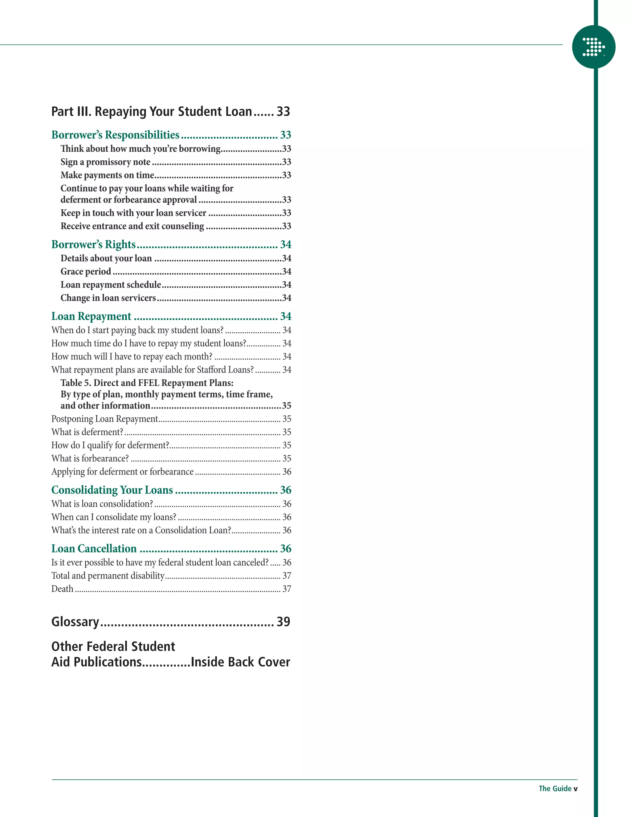 Part III. Repaying Your Student Loan....... 33
Borrower’s Responsibilities.................................. 33
    Think about how much you’re borrowing..........................33
    Sign a promissory note......................................................33
    Make payments on time.....................................................33
    Continue to pay your loans while waiting for
    deferment or forbearance approval...................................33
    Keep in touch with your loan servicer...............................33
    Receive entrance and exit counseling................................33
Borrower’s Rights................................................. 34
    Details about your loan.....................................................34
    Grace period......................................................................34
    Loan repayment schedule..................................................34
    Change in loan servicers....................................................34
Loan Repayment.................................................. 34
When do I start paying back my student loans?........................... 34
How much time do I have to repay my student loans?................. 34
How much will I have to repay each month?................................ 34
What repayment plans are available for Stafford Loans?............. 34
  Table 5. Direct and FFEL Repayment Plans:
  By type of plan, monthly payment terms, time frame,
  and other information....................................................35
Postponing Loan Repayment.......................................................... 35
What is deferment?.......................................................................... 35
How do I qualify for deferment?.................................................... 35
What is forbearance?....................................................................... 35
Applying for deferment or forbearance......................................... 36
Consolidating Your Loans.................................... 36
What is loan consolidation?............................................................ 36
When can I consolidate my loans?................................................. 36
What’s the interest rate on a Consolidation Loan?........................ 36
Loan Cancellation................................................ 36
Is it ever possible to have my federal student loan canceled?...... 36
Total and permanent disability....................................................... 37
Death................................................................................................. 37


Glossary................................................... 39
Other Federal Student
Aid Publications..............Inside Back Cover




                                                                                                            The Guide v
 