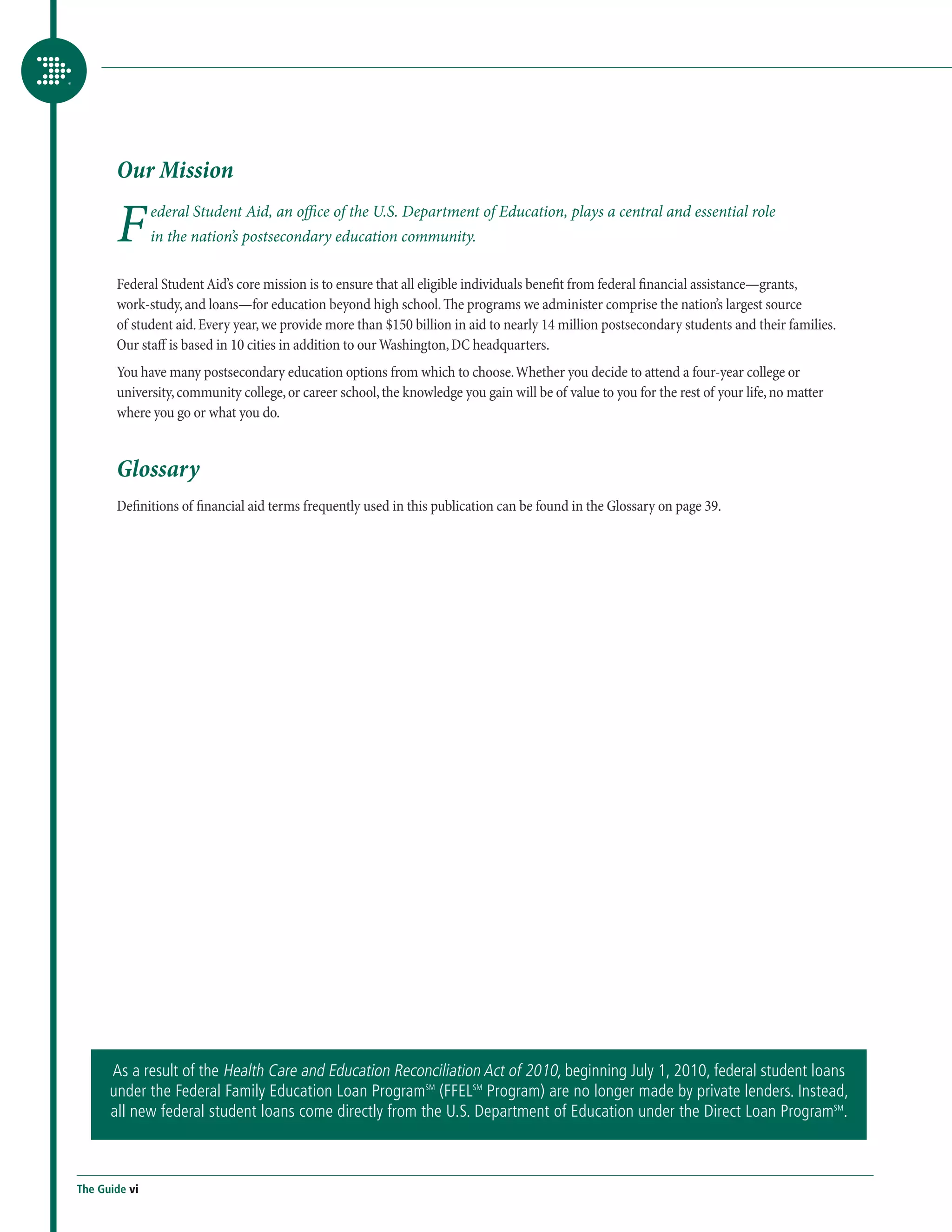 Our Mission

       F       ederal Student Aid, an office of the U.S. Department of Education, plays a central and essential role
               in the nation’s postsecondary education community.

       Federal Student Aid’s core mission is to ensure that all eligible individuals benefit from federal financial assistance—grants,
       work-study, and loans—for education beyond high school. The programs we administer comprise the nation’s largest source
       of student aid. Every year, we provide more than $150 billion in aid to nearly 14 million postsecondary students and their families.
       Our staff is based in 10 cities in addition to our Washington, DC headquarters.
       You have many postsecondary education options from which to choose. Whether you decide to attend a four-year college or
       university, community college, or career school, the knowledge you gain will be of value to you for the rest of your life, no matter
       where you go or what you do.


       Glossary
       Definitions of financial aid terms frequently used in this publication can be found in the Glossary on page 39.




      As a result of the Health Care and Education Reconciliation Act of 2010, beginning July 1, 2010, federal student loans
      under the Federal Family Education Loan ProgramSM (FFELSM Program) are no longer made by private lenders. Instead,
      all new federal student loans come directly from the U.S. Department of Education under the Direct Loan ProgramSM.



The Guide vi
 