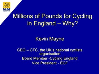 Millions of Pounds for Cycling
in England – Why?
Kevin Mayne
CEO – CTC, the UK’s national cyclists
organisation
Board Member -Cycling England
Vice President - ECF
 