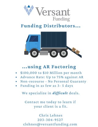 $100,000 to $10 Million per month
Advance Rate: Up to 75% against AR
Non-recourse - No Personal Guaranty
Funding in as few as 3- 5 days
We specialize in difficult deals.
Contact me today to learn if
your client is a fit.
Chris Lehnes
203-304-9527
clehnes@versantfunding.com
Funding Distributors...
...using AR Factoring
 