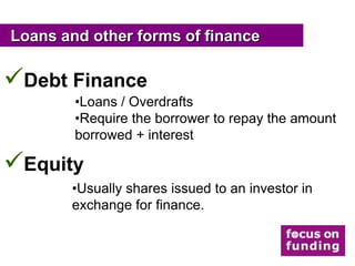 Loans and other forms of finance

Debt Finance
        •Loans / Overdrafts
        •Require the borrower to repay the amount
        borrowed + interest

Equity
       •Usually shares issued to an investor in
       exchange for finance.
 