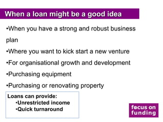 When a loan might be a good idea
•When you have a strong and robust business
plan
•Where you want to kick start a new venture
•For organisational growth and development
•Purchasing equipment
•Purchasing or renovating property
Loans can provide:
   •Unrestricted income
   •Quick turnaround
 