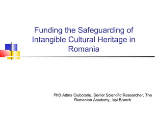 Funding the Safeguarding of
Intangible Cultural Heritage in
Romania
PhD Adina Ciubotariu, Senior Scientific Researcher, The
Romanian Academy, Iaşi Branch
 