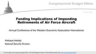Congressional Budget Office
Annual Conference of the Western Economic Association International
June 29, 2019
Adebayo Adedeji
National Security Division
Funding Implications of Impending
Retirements of Air Force Aircraft
For more details, see Congressional Budget Office, The Cost of Replacing Today’s Air Force Fleet (December 2018), www.cbo.gov/publication/54657.
 