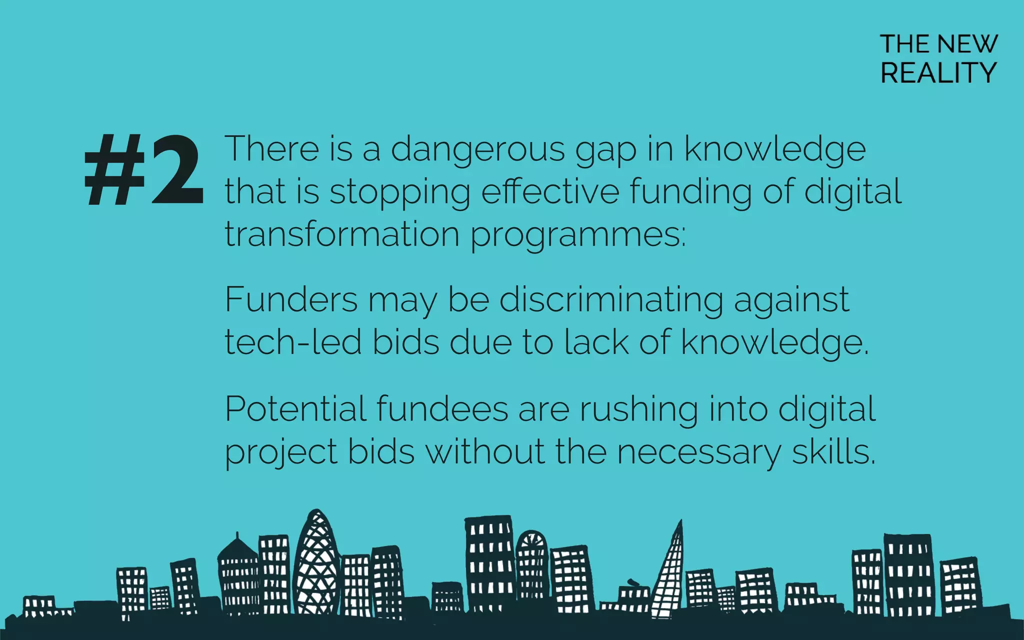 There is a dangerous gap in knowledge
that is stopping eﬀective funding of digital
transformation programmes:
Funders may be discriminating against
tech-led bids due to lack of knowledge.
Potential fundees are rushing into digital
project bids without the necessary skills.
#2	

 