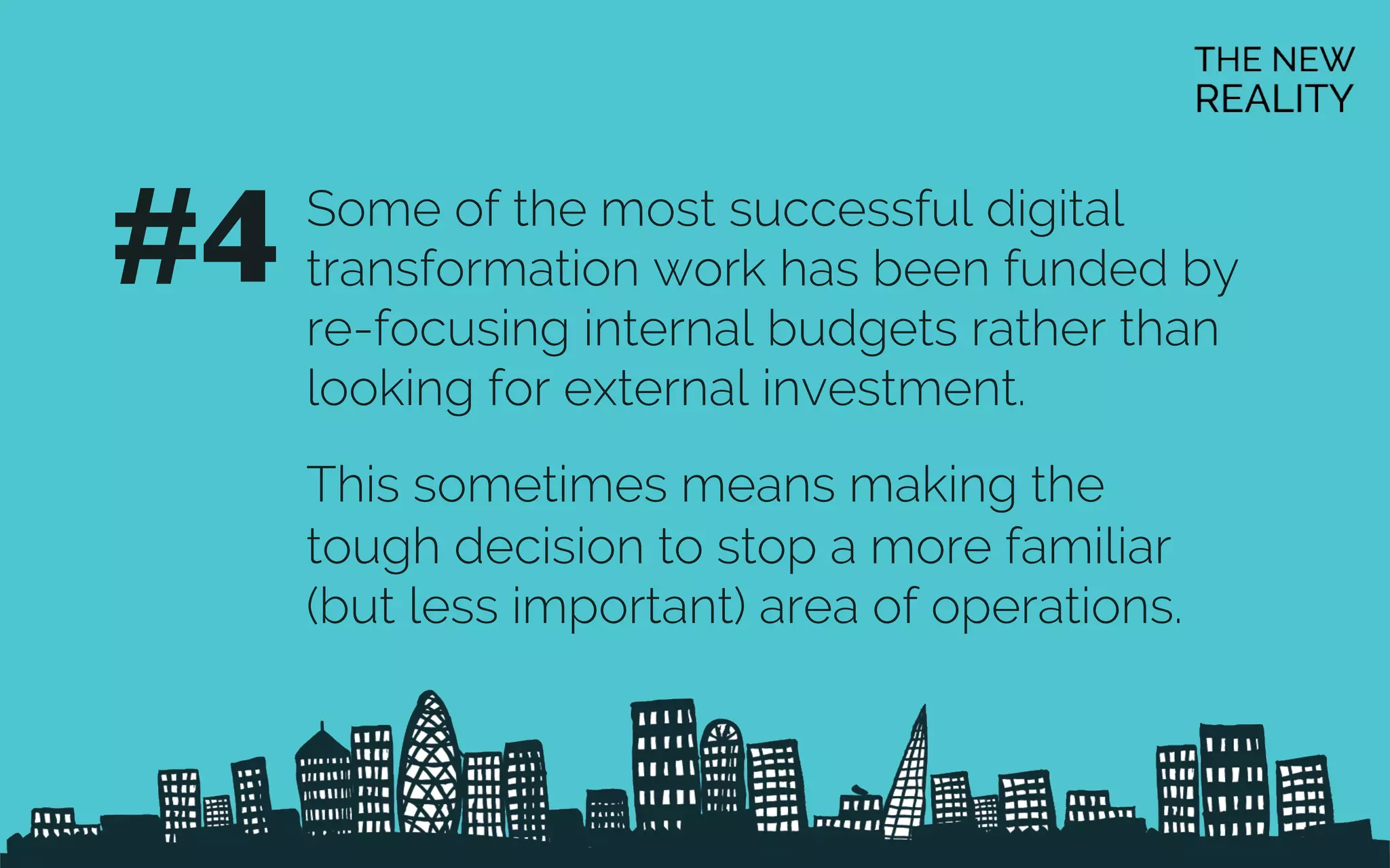 Some of the most successful digital
transformation work has been funded by
re-focusing internal budgets rather than
looking for external investment.
This sometimes means making the
tough decision to stop a more familiar
(but less important) area of operations.
#4	

 