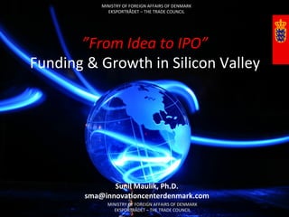 MINISTRY	
  OF	
  FOREIGN	
  AFFAIRS	
  OF	
  DENMARK	
  
                       EKSPORTRÅDET	
  –	
  THE	
  TRADE	
  COUNCIL	
  




       ”From	
  Idea	
  to	
  IPO”	
  
Funding	
  &	
  Growth	
  in	
  Silicon	
  Valley	
  




                        Sunil	
  Maulik,	
  Ph.D.	
  
                 sma@innova4oncenterdenmark.com	
  
          	
            MINISTRY	
  OF	
  FOREIGN	
  AFFAIRS	
  OF	
  DENMARK	
  
                          EKSPORTRÅDET	
  –	
  THE	
  TRADE	
  COUNCIL	
  
 