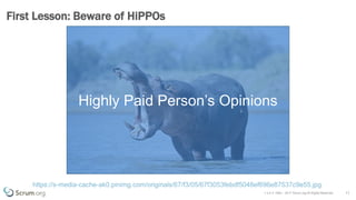 v 3.4 © 1993 – 2017 Scrum.org All Rights Reserved
First Lesson: Beware of HiPPOs
11
https://s-media-cache-ak0.pinimg.com/originals/67/f3/05/67f3053febdf5048ef696e87537c9e55.jpg
Highly Paid Person’s Opinions
 