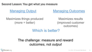v 3.4 © 1993 – 2017 Scrum.org All Rights Reserved
Managing Output
Maximizes things produced
(more = better)
12
Second Lesson: You get what you measure
Managing Outcomes
Maximizes results
(improved customer
outcomes)
Which is better?
The challenge: measure and reward
outcomes, not output
 