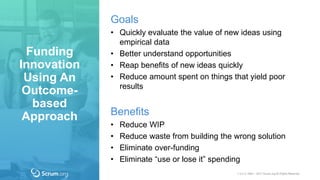 v 3.4 © 1993 – 2017 Scrum.org All Rights Reserved
Goals
• Quickly evaluate the value of new ideas using
empirical data
• Better understand opportunities
• Reap benefits of new ideas quickly
• Reduce amount spent on things that yield poor
results
Benefits
• Reduce WIP
• Reduce waste from building the wrong solution
• Eliminate over-funding
• Eliminate “use or lose it” spending
Funding
Innovation
Using An
Outcome-
based
Approach
 