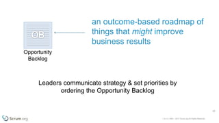 v 3.4 © 1993 – 2017 Scrum.org All Rights Reserved
23
Opportunity
Backlog
an outcome-based roadmap of
things that might improve
business results
Leaders communicate strategy & set priorities by
ordering the Opportunity Backlog
 