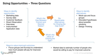 v 3.4 © 1993 – 2017 Scrum.org All Rights Reserved
Sizing Opportunities – Three Questions
Do
Reasonable
Alternatives
for Closing the
Gap Exist?
What’s the
Value of
Closing the
Gap?
What’s the
Gap Between
Current and
Desired
States?
Ways to identify
opportunities
• Marketing data
• Survey data
• Customer feedback
• Direct Observation
• Interviews
• Instrumented
Application data
Ways to identify
alternatives:
• Mock-ups and focus
groups
• Educated hypotheses
about possible
solutions
• Design Thinking
Ways to value improved outcomes:
• Focus groups and Surveys to understand
how much people will pay for improved
outcome
• Market data to estimate number of people who
would be willing to pay for improved outcome
 