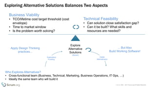v 3.4 © 1993 – 2017 Scrum.org All Rights Reserved
Exploring Alternative Solutions Balances Two Aspects
Who Explores Alternatives?
• Cross-functional team (Business, Technical, Marketing, Business Operations, IT Ops, …)
• Ideally the same team who will build it
Explore
Alternative
Solutions
(Scrum)
Exploratory
Funding
Viable
Alternative(s)
Technical Feasibility
• Can solution close satisfaction gap?
• Can it be built? What skills and
resources are needed?
Business Viability
• TCO/lifetime cost target threshold (cost
envelope)
• Time to market window
• Is the problem worth solving?
Apply Design Thinking
practices...
... But Also
Build Working Software!
 