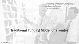 v 3.4 © 1993 – 2017 Scrum.org All Rights Reserved 3
Traditional Funding Model Challenges
"You can never change things by fighting reality. To
change something, build a new model that makes
the existing model obsolete.”
~ R. Buckminster Fuller
 