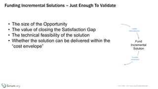 v 3.4 © 1993 – 2017 Scrum.org All Rights Reserved
Funding Incremental Solutions – Just Enough To Validate
Fund
Incremental
Solution
Funded
Increment
Viable
Alternative(s)
• The size of the Opportunity
• The value of closing the Satisfaction Gap
• The technical feasibility of the solution
• Whether the solution can be delivered within the
“cost envelope”
 