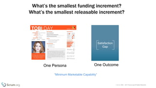 v 3.4 © 1993 – 2017 Scrum.org All Rights Reserved
What’s the smallest funding increment?
What’s the smallest releasable increment?
Satisfaction
Gap
One Persona One Outcome
“Minimum Marketable Capability”
 