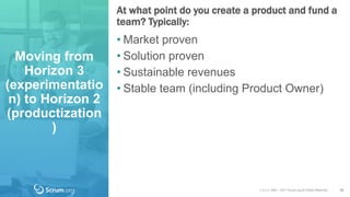 v 3.4 © 1993 – 2017 Scrum.org All Rights Reserved
Moving from
Horizon 3
(experimentatio
n) to Horizon 2
(productization
)
At what point do you create a product and fund a
team? Typically:
38
• Market proven
• Solution proven
• Sustainable revenues
• Stable team (including Product Owner)
 