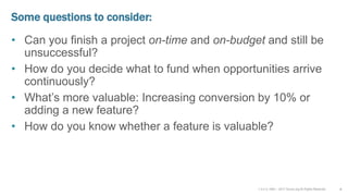v 3.4 © 1993 – 2017 Scrum.org All Rights Reserved
Some questions to consider:
• Can you finish a project on-time and on-budget and still be
unsuccessful?
• How do you decide what to fund when opportunities arrive
continuously?
• What’s more valuable: Increasing conversion by 10% or
adding a new feature?
• How do you know whether a feature is valuable?
4
 