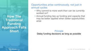 v 3.4 © 1993 – 2017 Scrum.org All Rights Reserved
How The
Traditional
Funding
Approach Falls
Short
5
Opportunities arise continuously, not just in
annual cycles
• Why commit to more work than can be currently
worked on?
• Annual funding ties up funding and capacity that
may be better applied when better opportunities
arise
Principle
Delay funding decisions as long as possible
 