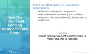 v 3.4 © 1993 – 2017 Scrum.org All Rights Reserved
How The
Traditional
Funding
Approach Falls
Short
7
Plans are often based on unvalidated
assumptions:
• About what problem is being solved
• About the benefits of solving that problem
• About what features will really deliver value to
customers
Principle
Reduce funding increment to improve time-to-
market and time-to-feedback
 