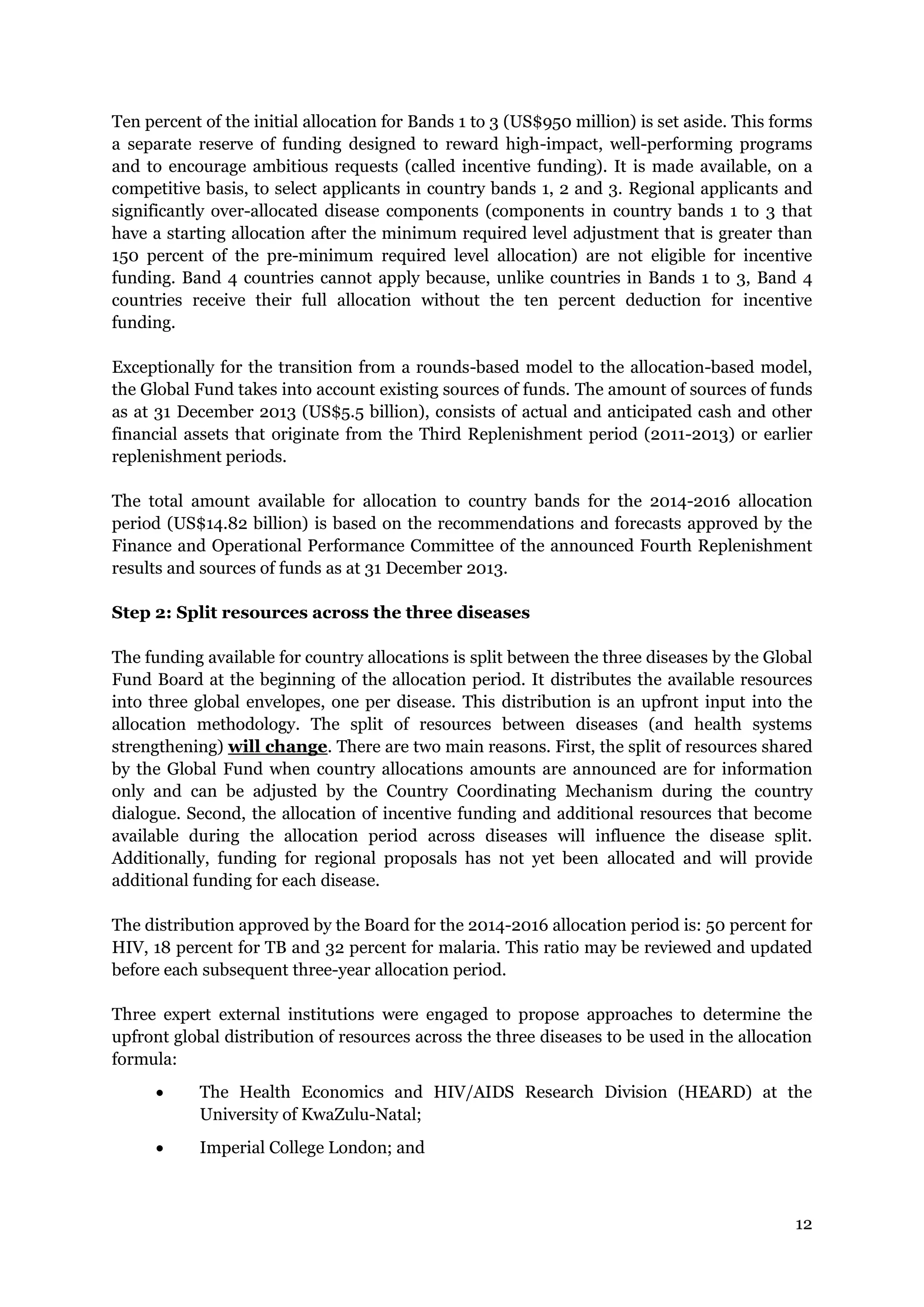 12
Ten percent of the initial allocation for Bands 1 to 3 (US$950 million) is set aside. This forms
a separate reserve of funding designed to reward high-impact, well-performing programs
and to encourage ambitious requests (called incentive funding). It is made available, on a
competitive basis, to select applicants in country bands 1, 2 and 3. Regional applicants and
significantly over-allocated disease components (components in country bands 1 to 3 that
have a starting allocation after the minimum required level adjustment that is greater than
150 percent of the pre-minimum required level allocation) are not eligible for incentive
funding. Band 4 countries cannot apply because, unlike countries in Bands 1 to 3, Band 4
countries receive their full allocation without the ten percent deduction for incentive
funding.
Exceptionally for the transition from a rounds-based model to the allocation-based model,
the Global Fund takes into account existing sources of funds. The amount of sources of funds
as at 31 December 2013 (US$5.5 billion), consists of actual and anticipated cash and other
financial assets that originate from the Third Replenishment period (2011-2013) or earlier
replenishment periods.
The total amount available for allocation to country bands for the 2014-2016 allocation
period (US$14.82 billion) is based on the recommendations and forecasts approved by the
Finance and Operational Performance Committee of the announced Fourth Replenishment
results and sources of funds as at 31 December 2013.
Step 2: Split resources across the three diseases
The funding available for country allocations is split between the three diseases by the Global
Fund Board at the beginning of the allocation period. It distributes the available resources
into three global envelopes, one per disease. This distribution is an upfront input into the
allocation methodology. The split of resources between diseases (and health systems
strengthening) will change. There are two main reasons. First, the split of resources shared
by the Global Fund when country allocations amounts are announced are for information
only and can be adjusted by the Country Coordinating Mechanism during the country
dialogue. Second, the allocation of incentive funding and additional resources that become
available during the allocation period across diseases will influence the disease split.
Additionally, funding for regional proposals has not yet been allocated and will provide
additional funding for each disease.
The distribution approved by the Board for the 2014-2016 allocation period is: 50 percent for
HIV, 18 percent for TB and 32 percent for malaria. This ratio may be reviewed and updated
before each subsequent three-year allocation period.
Three expert external institutions were engaged to propose approaches to determine the
upfront global distribution of resources across the three diseases to be used in the allocation
formula:
The Health Economics and HIV/AIDS Research Division (HEARD) at the
University of KwaZulu-Natal;
Imperial College London; and