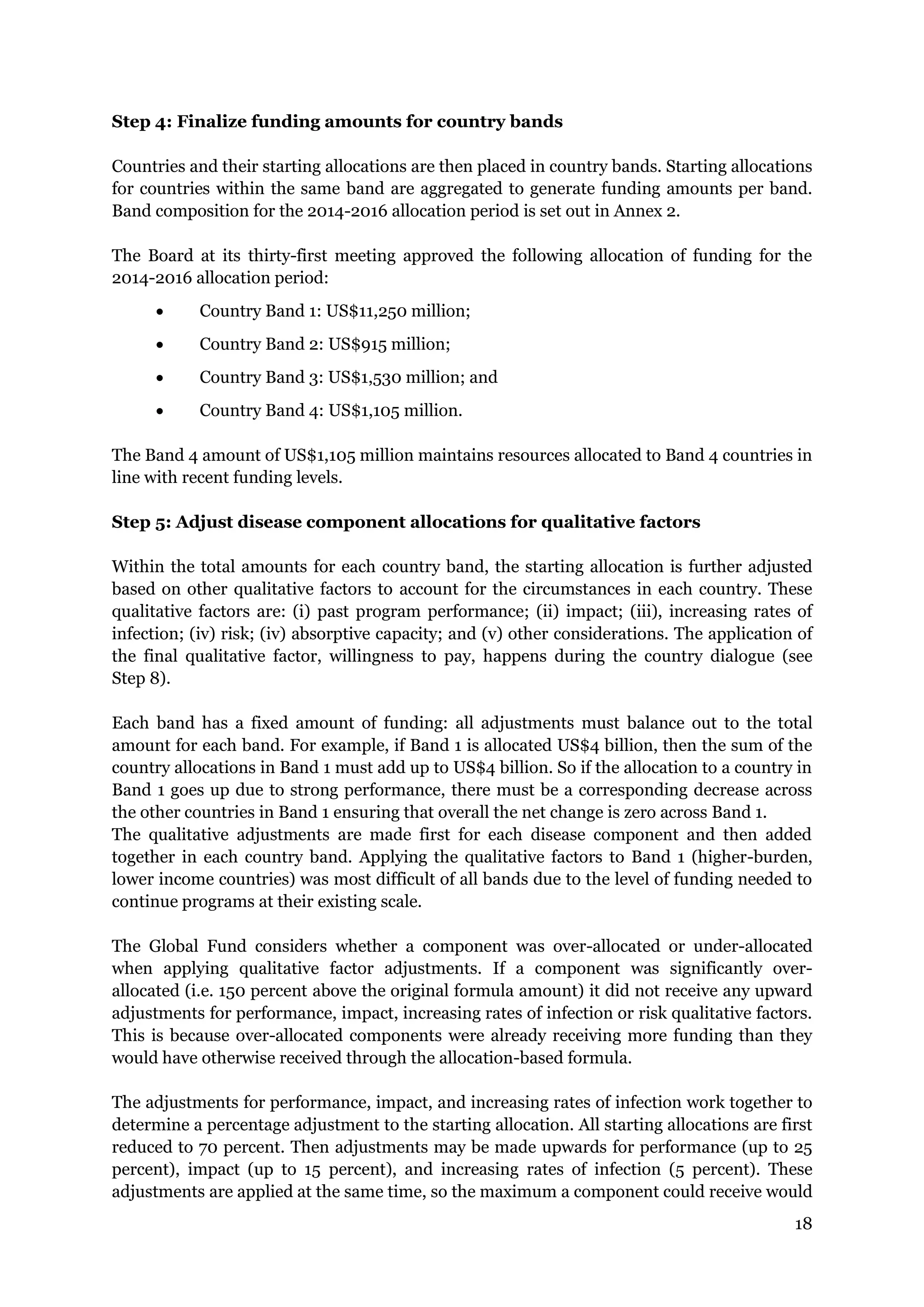18
Step 4: Finalize funding amounts for country bands
Countries and their starting allocations are then placed in country bands. Starting allocations
for countries within the same band are aggregated to generate funding amounts per band.
Band composition for the 2014-2016 allocation period is set out in Annex 2.
The Board at its thirty-first meeting approved the following allocation of funding for the
2014-2016 allocation period:
Country Band 1: US$11,250 million;
Country Band 2: US$915 million;
Country Band 3: US$1,530 million; and
Country Band 4: US$1,105 million.
The Band 4 amount of US$1,105 million maintains resources allocated to Band 4 countries in
line with recent funding levels.
Step 5: Adjust disease component allocations for qualitative factors
Within the total amounts for each country band, the starting allocation is further adjusted
based on other qualitative factors to account for the circumstances in each country. These
qualitative factors are: (i) past program performance; (ii) impact; (iii), increasing rates of
infection; (iv) risk; (iv) absorptive capacity; and (v) other considerations. The application of
the final qualitative factor, willingness to pay, happens during the country dialogue (see
Step 8).
Each band has a fixed amount of funding: all adjustments must balance out to the total
amount for each band. For example, if Band 1 is allocated US$4 billion, then the sum of the
country allocations in Band 1 must add up to US$4 billion. So if the allocation to a country in
Band 1 goes up due to strong performance, there must be a corresponding decrease across
the other countries in Band 1 ensuring that overall the net change is zero across Band 1.
The qualitative adjustments are made first for each disease component and then added
together in each country band. Applying the qualitative factors to Band 1 (higher-burden,
lower income countries) was most difficult of all bands due to the level of funding needed to
continue programs at their existing scale.
The Global Fund considers whether a component was over-allocated or under-allocated
when applying qualitative factor adjustments. If a component was significantly over-
allocated (i.e. 150 percent above the original formula amount) it did not receive any upward
adjustments for performance, impact, increasing rates of infection or risk qualitative factors.
This is because over-allocated components were already receiving more funding than they
would have otherwise received through the allocation-based formula.
The adjustments for performance, impact, and increasing rates of infection work together to
determine a percentage adjustment to the starting allocation. All starting allocations are first
reduced to 70 percent. Then adjustments may be made upwards for performance (up to 25
percent), impact (up to 15 percent), and increasing rates of infection (5 percent). These
adjustments are applied at the same time, so the maximum a component could receive would