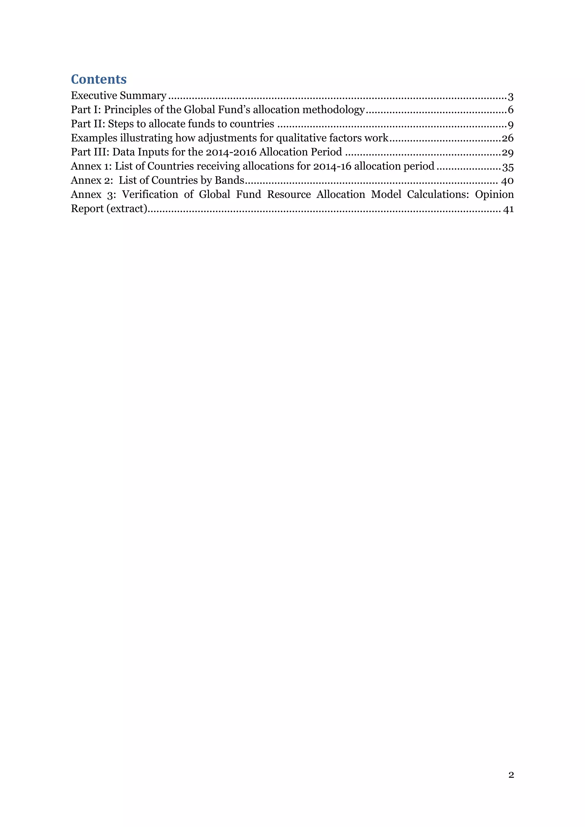 2
Contents
Executive Summary ...................................................................................................................3
Part I: Principles of the Global Fund’s allocation methodology................................................6
Part II: Steps to allocate funds to countries ..............................................................................9
Examples illustrating how adjustments for qualitative factors work......................................26
Part III: Data Inputs for the 2014-2016 Allocation Period .....................................................29
Annex 1: List of Countries receiving allocations for 2014-16 allocation period ......................35
Annex 2: List of Countries by Bands...................................................................................... 40
Annex 3: Verification of Global Fund Resource Allocation Model Calculations: Opinion
Report (extract)........................................................................................................................ 41