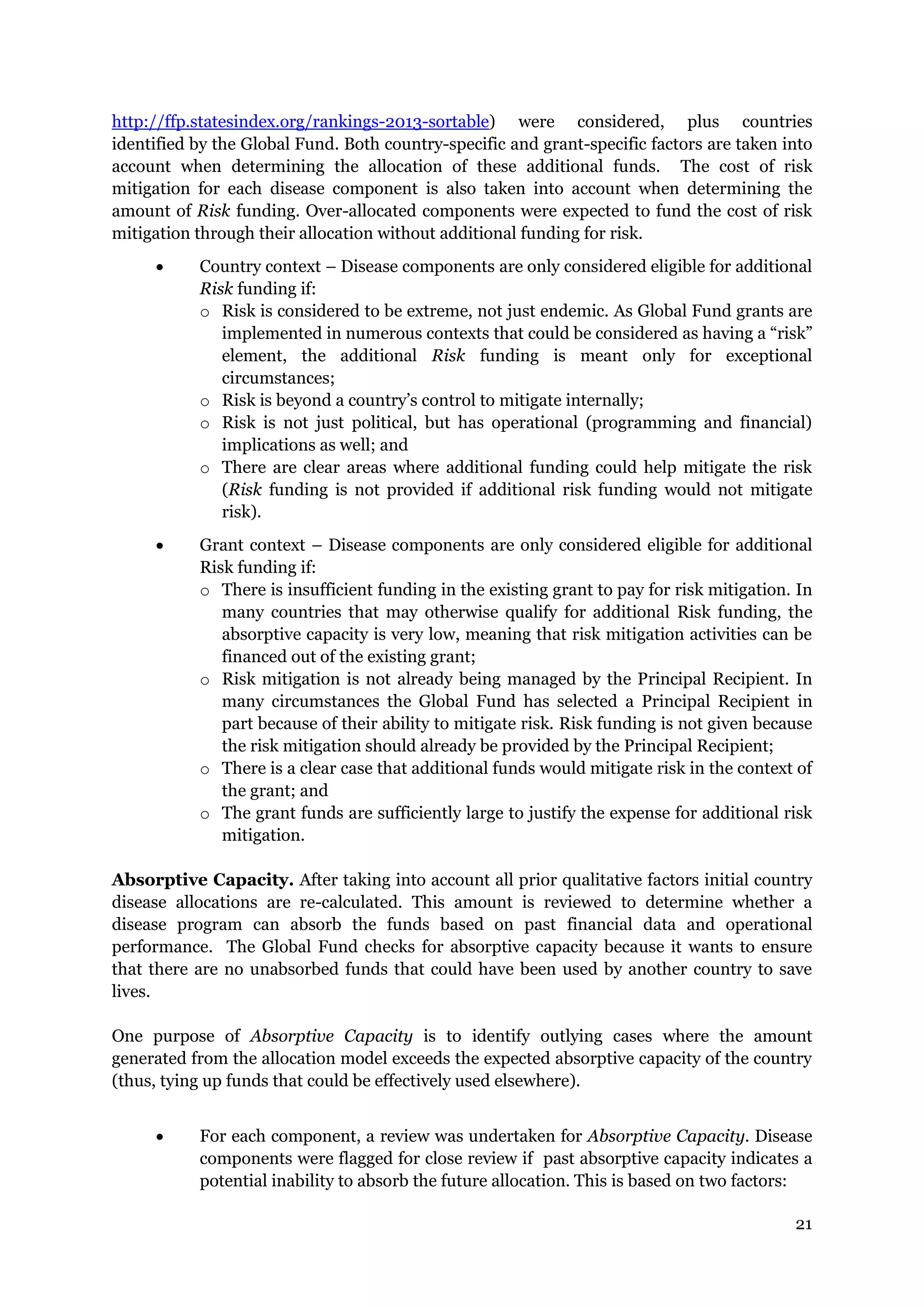 21
http://ffp.statesindex.org/rankings-2013-sortable) were considered, plus countries
identified by the Global Fund. Both country-specific and grant-specific factors are taken into
account when determining the allocation of these additional funds. The cost of risk
mitigation for each disease component is also taken into account when determining the
amount of Risk funding. Over-allocated components were expected to fund the cost of risk
mitigation through their allocation without additional funding for risk.
Country context – Disease components are only considered eligible for additional
Risk funding if:
o Risk is considered to be extreme, not just endemic. As Global Fund grants are
implemented in numerous contexts that could be considered as having a “risk”
element, the additional Risk funding is meant only for exceptional
circumstances;
o Risk is beyond a country’s control to mitigate internally;
o Risk is not just political, but has operational (programming and financial)
implications as well; and
o There are clear areas where additional funding could help mitigate the risk
(Risk funding is not provided if additional risk funding would not mitigate
risk).
Grant context – Disease components are only considered eligible for additional
Risk funding if:
o There is insufficient funding in the existing grant to pay for risk mitigation. In
many countries that may otherwise qualify for additional Risk funding, the
absorptive capacity is very low, meaning that risk mitigation activities can be
financed out of the existing grant;
o Risk mitigation is not already being managed by the Principal Recipient. In
many circumstances the Global Fund has selected a Principal Recipient in
part because of their ability to mitigate risk. Risk funding is not given because
the risk mitigation should already be provided by the Principal Recipient;
o There is a clear case that additional funds would mitigate risk in the context of
the grant; and
o The grant funds are sufficiently large to justify the expense for additional risk
mitigation.
Absorptive Capacity. After taking into account all prior qualitative factors initial country
disease allocations are re-calculated. This amount is reviewed to determine whether a
disease program can absorb the funds based on past financial data and operational
performance. The Global Fund checks for absorptive capacity because it wants to ensure
that there are no unabsorbed funds that could have been used by another country to save
lives.
One purpose of Absorptive Capacity is to identify outlying cases where the amount
generated from the allocation model exceeds the expected absorptive capacity of the country
(thus, tying up funds that could be effectively used elsewhere).
For each component, a review was undertaken for Absorptive Capacity. Disease
components were flagged for close review if past absorptive capacity indicates a
potential inability to absorb the future allocation. This is based on two factors: