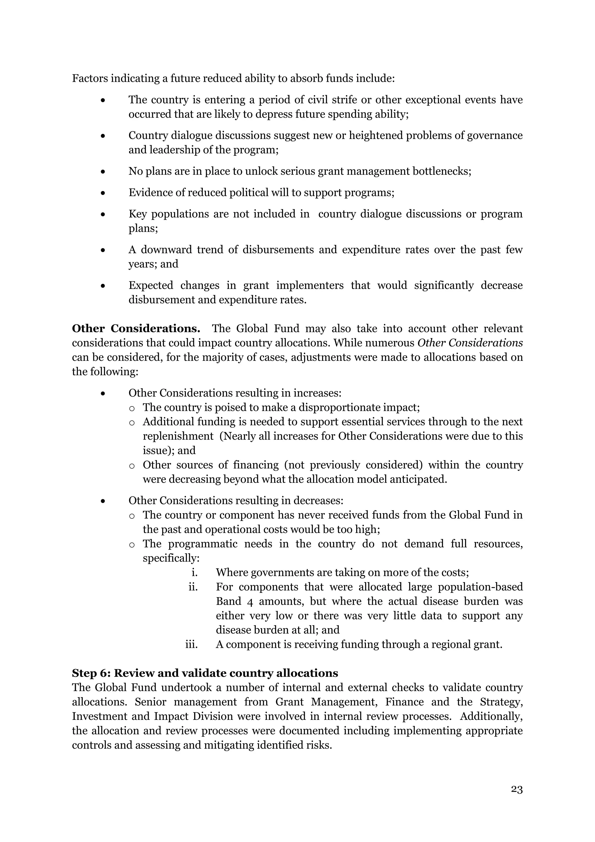 23
Factors indicating a future reduced ability to absorb funds include:
The country is entering a period of civil strife or other exceptional events have
occurred that are likely to depress future spending ability;
Country dialogue discussions suggest new or heightened problems of governance
and leadership of the program;
No plans are in place to unlock serious grant management bottlenecks;
Evidence of reduced political will to support programs;
Key populations are not included in country dialogue discussions or program
plans;
A downward trend of disbursements and expenditure rates over the past few
years; and
Expected changes in grant implementers that would significantly decrease
disbursement and expenditure rates.
Other Considerations. The Global Fund may also take into account other relevant
considerations that could impact country allocations. While numerous Other Considerations
can be considered, for the majority of cases, adjustments were made to allocations based on
the following:
Other Considerations resulting in increases:
o The country is poised to make a disproportionate impact;
o Additional funding is needed to support essential services through to the next
replenishment (Nearly all increases for Other Considerations were due to this
issue); and
o Other sources of financing (not previously considered) within the country
were decreasing beyond what the allocation model anticipated.
Other Considerations resulting in decreases:
o The country or component has never received funds from the Global Fund in
the past and operational costs would be too high;
o The programmatic needs in the country do not demand full resources,
specifically:
i. Where governments are taking on more of the costs;
ii. For components that were allocated large population-based
Band 4 amounts, but where the actual disease burden was
either very low or there was very little data to support any
disease burden at all; and
iii. A component is receiving funding through a regional grant.
Step 6: Review and validate country allocations
The Global Fund undertook a number of internal and external checks to validate country
allocations. Senior management from Grant Management, Finance and the Strategy,
Investment and Impact Division were involved in internal review processes. Additionally,
the allocation and review processes were documented including implementing appropriate
controls and assessing and mitigating identified risks.