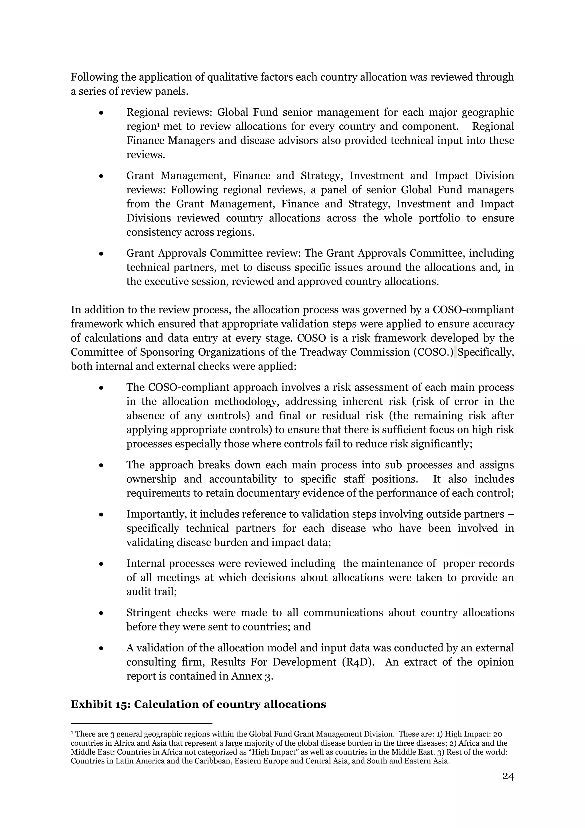 24
Following the application of qualitative factors each country allocation was reviewed through
a series of review panels.
Regional reviews: Global Fund senior management for each major geographic
region1 met to review allocations for every country and component. Regional
Finance Managers and disease advisors also provided technical input into these
reviews.
Grant Management, Finance and Strategy, Investment and Impact Division
reviews: Following regional reviews, a panel of senior Global Fund managers
from the Grant Management, Finance and Strategy, Investment and Impact
Divisions reviewed country allocations across the whole portfolio to ensure
consistency across regions.
Grant Approvals Committee review: The Grant Approvals Committee, including
technical partners, met to discuss specific issues around the allocations and, in
the executive session, reviewed and approved country allocations.
In addition to the review process, the allocation process was governed by a COSO-compliant
framework which ensured that appropriate validation steps were applied to ensure accuracy
of calculations and data entry at every stage. COSO is a risk framework developed by the
Committee of Sponsoring Organizations of the Treadway Commission (COSO.) Specifically,
both internal and external checks were applied:
The COSO-compliant approach involves a risk assessment of each main process
in the allocation methodology, addressing inherent risk (risk of error in the
absence of any controls) and final or residual risk (the remaining risk after
applying appropriate controls) to ensure that there is sufficient focus on high risk
processes especially those where controls fail to reduce risk significantly;
The approach breaks down each main process into sub processes and assigns
ownership and accountability to specific staff positions. It also includes
requirements to retain documentary evidence of the performance of each control;
Importantly, it includes reference to validation steps involving outside partners –
specifically technical partners for each disease who have been involved in
validating disease burden and impact data;
Internal processes were reviewed including the maintenance of proper records
of all meetings at which decisions about allocations were taken to provide an
audit trail;
Stringent checks were made to all communications about country allocations
before they were sent to countries; and
A validation of the allocation model and input data was conducted by an external
consulting firm, Results For Development (R4D). An extract of the opinion
report is contained in Annex 3.
Exhibit 15: Calculation of country allocations
1 There are 3 general geographic regions within the Global Fund Grant Management Division. These are: 1) High Impact: 20
countries in Africa and Asia that represent a large majority of the global disease burden in the three diseases; 2) Africa and the
Middle East: Countries in Africa not categorized as “High Impact” as well as countries in the Middle East. 3) Rest of the world:
Countries in Latin America and the Caribbean, Eastern Europe and Central Asia, and South and Eastern Asia.