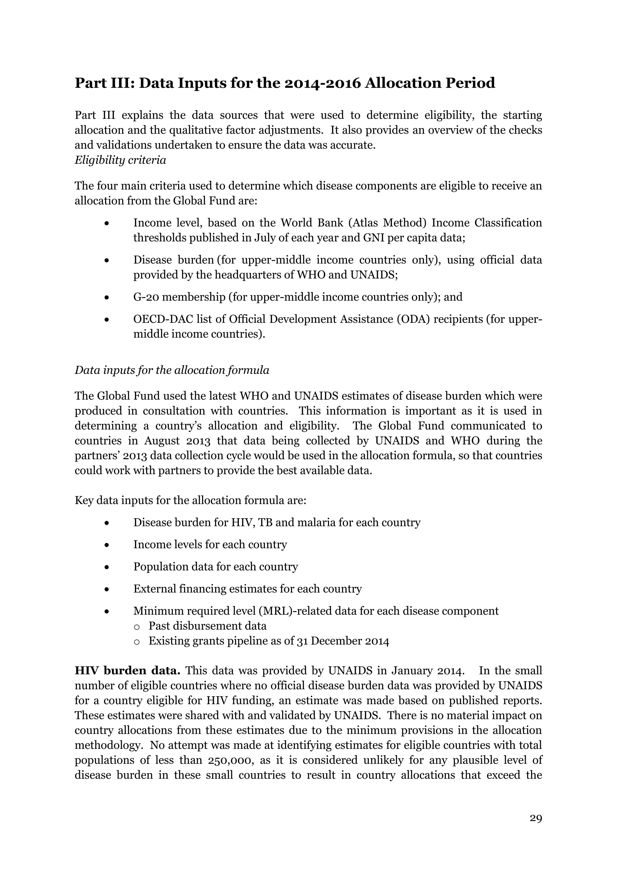 29
Part III: Data Inputs for the 2014-2016 Allocation Period
Part III explains the data sources that were used to determine eligibility, the starting
allocation and the qualitative factor adjustments. It also provides an overview of the checks
and validations undertaken to ensure the data was accurate.
Eligibility criteria
The four main criteria used to determine which disease components are eligible to receive an
allocation from the Global Fund are:
Income level, based on the World Bank (Atlas Method) Income Classification
thresholds published in July of each year and GNI per capita data;
Disease burden (for upper-middle income countries only), using official data
provided by the headquarters of WHO and UNAIDS;
G-20 membership (for upper-middle income countries only); and
OECD-DAC list of Official Development Assistance (ODA) recipients (for upper-
middle income countries).
Data inputs for the allocation formula
The Global Fund used the latest WHO and UNAIDS estimates of disease burden which were
produced in consultation with countries. This information is important as it is used in
determining a country’s allocation and eligibility. The Global Fund communicated to
countries in August 2013 that data being collected by UNAIDS and WHO during the
partners’ 2013 data collection cycle would be used in the allocation formula, so that countries
could work with partners to provide the best available data.
Key data inputs for the allocation formula are:
Disease burden for HIV, TB and malaria for each country
Income levels for each country
Population data for each country
External financing estimates for each country
Minimum required level (MRL)-related data for each disease component
o Past disbursement data
o Existing grants pipeline as of 31 December 2014
HIV burden data. This data was provided by UNAIDS in January 2014. In the small
number of eligible countries where no official disease burden data was provided by UNAIDS
for a country eligible for HIV funding, an estimate was made based on published reports.
These estimates were shared with and validated by UNAIDS. There is no material impact on
country allocations from these estimates due to the minimum provisions in the allocation
methodology. No attempt was made at identifying estimates for eligible countries with total
populations of less than 250,000, as it is considered unlikely for any plausible level of
disease burden in these small countries to result in country allocations that exceed the