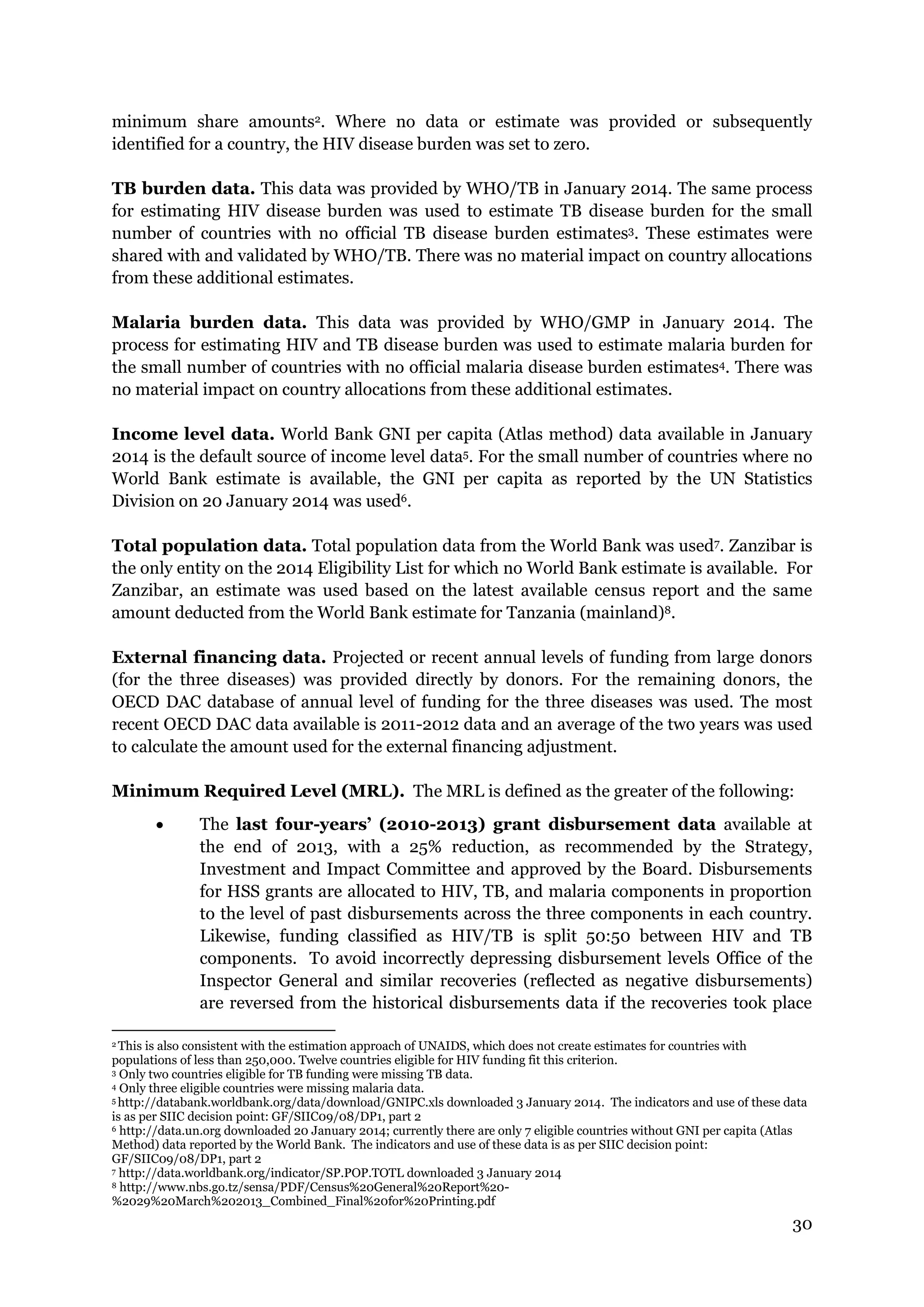 30
minimum share amounts2. Where no data or estimate was provided or subsequently
identified for a country, the HIV disease burden was set to zero.
TB burden data. This data was provided by WHO/TB in January 2014. The same process
for estimating HIV disease burden was used to estimate TB disease burden for the small
number of countries with no official TB disease burden estimates3. These estimates were
shared with and validated by WHO/TB. There was no material impact on country allocations
from these additional estimates.
Malaria burden data. This data was provided by WHO/GMP in January 2014. The
process for estimating HIV and TB disease burden was used to estimate malaria burden for
the small number of countries with no official malaria disease burden estimates4. There was
no material impact on country allocations from these additional estimates.
Income level data. World Bank GNI per capita (Atlas method) data available in January
2014 is the default source of income level data5. For the small number of countries where no
World Bank estimate is available, the GNI per capita as reported by the UN Statistics
Division on 20 January 2014 was used6.
Total population data. Total population data from the World Bank was used7. Zanzibar is
the only entity on the 2014 Eligibility List for which no World Bank estimate is available. For
Zanzibar, an estimate was used based on the latest available census report and the same
amount deducted from the World Bank estimate for Tanzania (mainland)8.
External financing data. Projected or recent annual levels of funding from large donors
(for the three diseases) was provided directly by donors. For the remaining donors, the
OECD DAC database of annual level of funding for the three diseases was used. The most
recent OECD DAC data available is 2011-2012 data and an average of the two years was used
to calculate the amount used for the external financing adjustment.
Minimum Required Level (MRL). The MRL is defined as the greater of the following:
The last four-years’ (2010-2013) grant disbursement data available at
the end of 2013, with a 25% reduction, as recommended by the Strategy,
Investment and Impact Committee and approved by the Board. Disbursements
for HSS grants are allocated to HIV, TB, and malaria components in proportion
to the level of past disbursements across the three components in each country.
Likewise, funding classified as HIV/TB is split 50:50 between HIV and TB
components. To avoid incorrectly depressing disbursement levels Office of the
Inspector General and similar recoveries (reflected as negative disbursements)
are reversed from the historical disbursements data if the recoveries took place
2 This is also consistent with the estimation approach of UNAIDS, which does not create estimates for countries with
populations of less than 250,000. Twelve countries eligible for HIV funding fit this criterion.
3 Only two countries eligible for TB funding were missing TB data.
4 Only three eligible countries were missing malaria data.
5 http://databank.worldbank.org/data/download/GNIPC.xls downloaded 3 January 2014. The indicators and use of these data
is as per SIIC decision point: GF/SIIC09/08/DP1, part 2
6 http://data.un.org downloaded 20 January 2014; currently there are only 7 eligible countries without GNI per capita (Atlas
Method) data reported by the World Bank. The indicators and use of these data is as per SIIC decision point:
GF/SIIC09/08/DP1, part 2
7 http://data.worldbank.org/indicator/SP.POP.TOTL downloaded 3 January 2014
8 http://www.nbs.go.tz/sensa/PDF/Census%20General%20Report%20-
%2029%20March%202013_Combined_Final%20for%20Printing.pdf