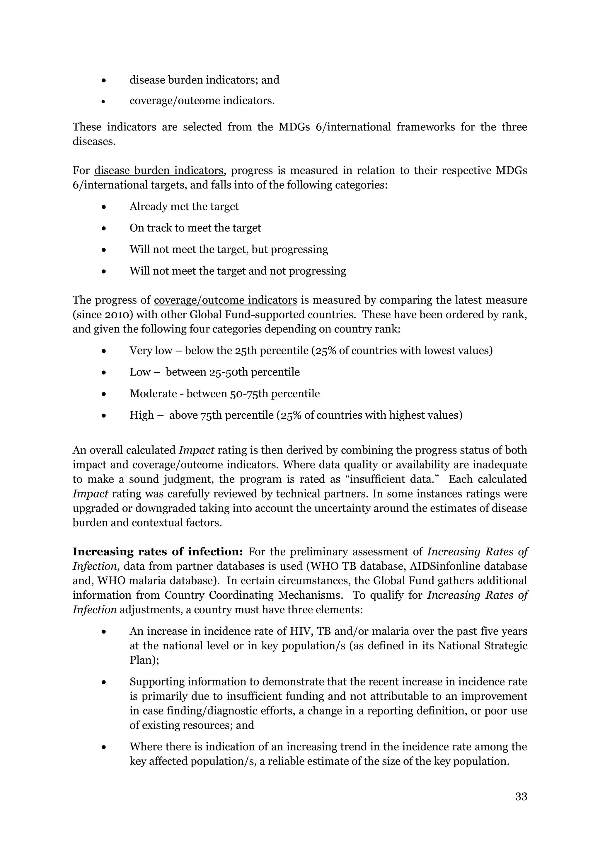 33
disease burden indicators; and
coverage/outcome indicators.
These indicators are selected from the MDGs 6/international frameworks for the three
diseases.
For disease burden indicators, progress is measured in relation to their respective MDGs
6/international targets, and falls into of the following categories:
Already met the target
On track to meet the target
Will not meet the target, but progressing
Will not meet the target and not progressing
The progress of coverage/outcome indicators is measured by comparing the latest measure
(since 2010) with other Global Fund-supported countries. These have been ordered by rank,
and given the following four categories depending on country rank:
Very low – below the 25th percentile (25% of countries with lowest values)
Low – between 25-50th percentile
Moderate - between 50-75th percentile
High – above 75th percentile (25% of countries with highest values)
An overall calculated Impact rating is then derived by combining the progress status of both
impact and coverage/outcome indicators. Where data quality or availability are inadequate
to make a sound judgment, the program is rated as “insufficient data.” Each calculated
Impact rating was carefully reviewed by technical partners. In some instances ratings were
upgraded or downgraded taking into account the uncertainty around the estimates of disease
burden and contextual factors.
Increasing rates of infection: For the preliminary assessment of Increasing Rates of
Infection, data from partner databases is used (WHO TB database, AIDSinfonline database
and, WHO malaria database). In certain circumstances, the Global Fund gathers additional
information from Country Coordinating Mechanisms. To qualify for Increasing Rates of
Infection adjustments, a country must have three elements:
An increase in incidence rate of HIV, TB and/or malaria over the past five years
at the national level or in key population/s (as defined in its National Strategic
Plan);
Supporting information to demonstrate that the recent increase in incidence rate
is primarily due to insufficient funding and not attributable to an improvement
in case finding/diagnostic efforts, a change in a reporting definition, or poor use
of existing resources; and
Where there is indication of an increasing trend in the incidence rate among the
key affected population/s, a reliable estimate of the size of the key population.