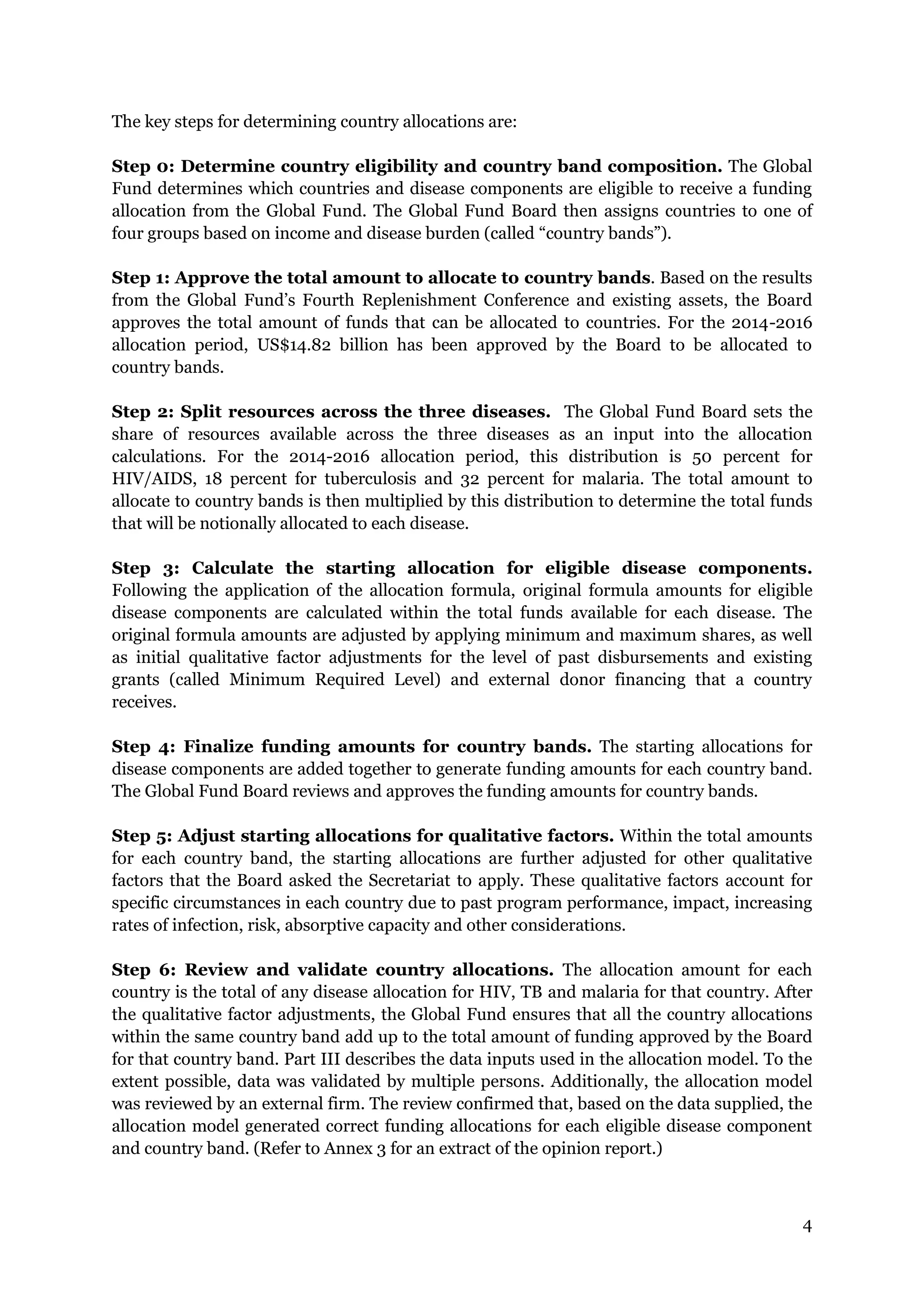 4
The key steps for determining country allocations are:
Step 0: Determine country eligibility and country band composition. The Global
Fund determines which countries and disease components are eligible to receive a funding
allocation from the Global Fund. The Global Fund Board then assigns countries to one of
four groups based on income and disease burden (called “country bands”).
Step 1: Approve the total amount to allocate to country bands. Based on the results
from the Global Fund’s Fourth Replenishment Conference and existing assets, the Board
approves the total amount of funds that can be allocated to countries. For the 2014-2016
allocation period, US$14.82 billion has been approved by the Board to be allocated to
country bands.
Step 2: Split resources across the three diseases. The Global Fund Board sets the
share of resources available across the three diseases as an input into the allocation
calculations. For the 2014-2016 allocation period, this distribution is 50 percent for
HIV/AIDS, 18 percent for tuberculosis and 32 percent for malaria. The total amount to
allocate to country bands is then multiplied by this distribution to determine the total funds
that will be notionally allocated to each disease.
Step 3: Calculate the starting allocation for eligible disease components.
Following the application of the allocation formula, original formula amounts for eligible
disease components are calculated within the total funds available for each disease. The
original formula amounts are adjusted by applying minimum and maximum shares, as well
as initial qualitative factor adjustments for the level of past disbursements and existing
grants (called Minimum Required Level) and external donor financing that a country
receives.
Step 4: Finalize funding amounts for country bands. The starting allocations for
disease components are added together to generate funding amounts for each country band.
The Global Fund Board reviews and approves the funding amounts for country bands.
Step 5: Adjust starting allocations for qualitative factors. Within the total amounts
for each country band, the starting allocations are further adjusted for other qualitative
factors that the Board asked the Secretariat to apply. These qualitative factors account for
specific circumstances in each country due to past program performance, impact, increasing
rates of infection, risk, absorptive capacity and other considerations.
Step 6: Review and validate country allocations. The allocation amount for each
country is the total of any disease allocation for HIV, TB and malaria for that country. After
the qualitative factor adjustments, the Global Fund ensures that all the country allocations
within the same country band add up to the total amount of funding approved by the Board
for that country band. Part III describes the data inputs used in the allocation model. To the
extent possible, data was validated by multiple persons. Additionally, the allocation model
was reviewed by an external firm. The review confirmed that, based on the data supplied, the
allocation model generated correct funding allocations for each eligible disease component
and country band. (Refer to Annex 3 for an extract of the opinion report.)