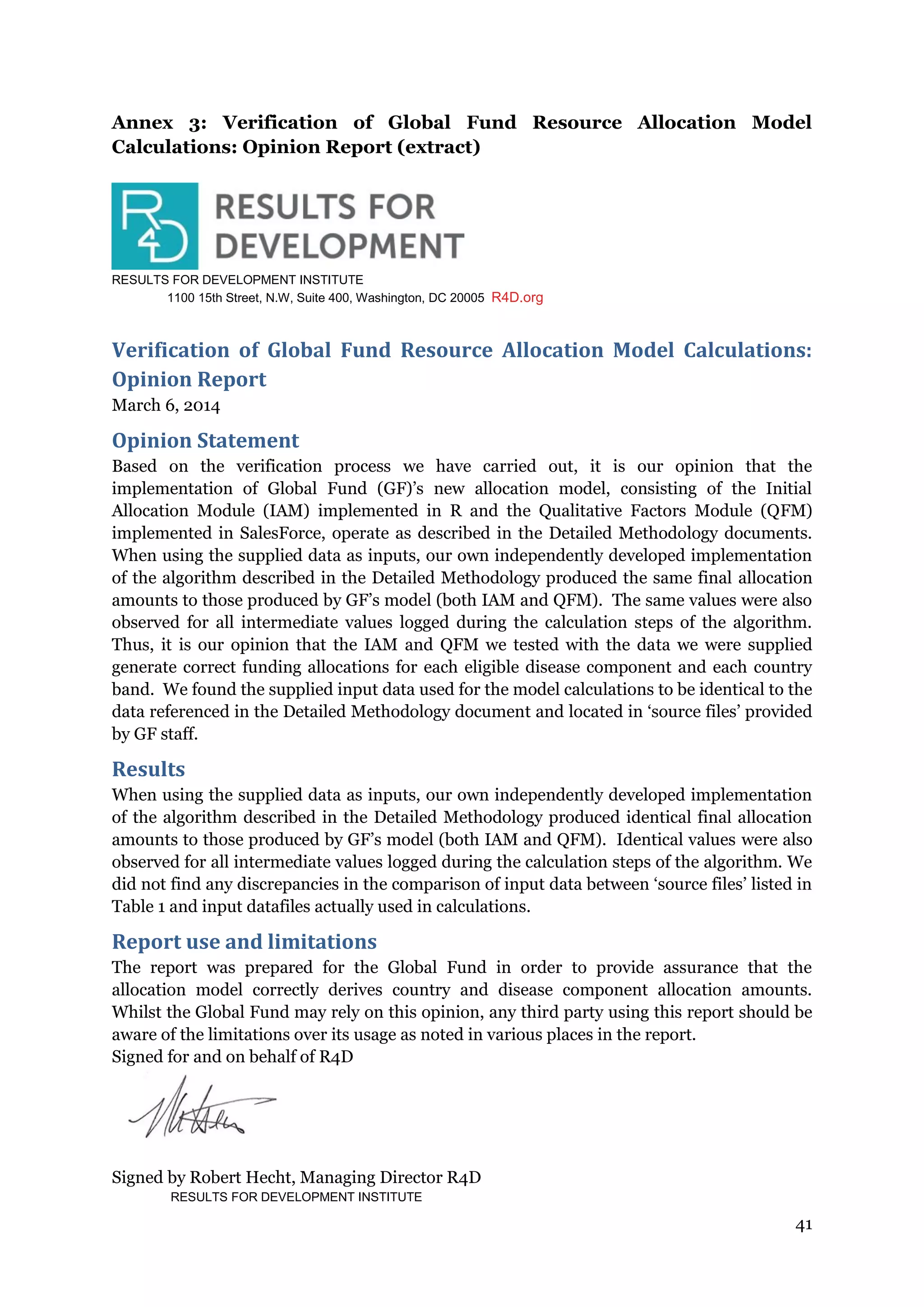 41
Annex 3: Verification of Global Fund Resource Allocation Model
Calculations: Opinion Report (extract)
RESULTS FOR DEVELOPMENT INSTITUTE
1100 15th Street, N.W, Suite 400, Washington, DC 20005 R4D.org
Verification of Global Fund Resource Allocation Model Calculations:
Opinion Report
March 6, 2014
Opinion Statement
Based on the verification process we have carried out, it is our opinion that the
implementation of Global Fund (GF)’s new allocation model, consisting of the Initial
Allocation Module (IAM) implemented in R and the Qualitative Factors Module (QFM)
implemented in SalesForce, operate as described in the Detailed Methodology documents.
When using the supplied data as inputs, our own independently developed implementation
of the algorithm described in the Detailed Methodology produced the same final allocation
amounts to those produced by GF’s model (both IAM and QFM). The same values were also
observed for all intermediate values logged during the calculation steps of the algorithm.
Thus, it is our opinion that the IAM and QFM we tested with the data we were supplied
generate correct funding allocations for each eligible disease component and each country
band. We found the supplied input data used for the model calculations to be identical to the
data referenced in the Detailed Methodology document and located in ‘source files’ provided
by GF staff.
Results
When using the supplied data as inputs, our own independently developed implementation
of the algorithm described in the Detailed Methodology produced identical final allocation
amounts to those produced by GF’s model (both IAM and QFM). Identical values were also
observed for all intermediate values logged during the calculation steps of the algorithm. We
did not find any discrepancies in the comparison of input data between ‘source files’ listed in
Table 1 and input datafiles actually used in calculations.
Report use and limitations
The report was prepared for the Global Fund in order to provide assurance that the
allocation model correctly derives country and disease component allocation amounts.
Whilst the Global Fund may rely on this opinion, any third party using this report should be
aware of the limitations over its usage as noted in various places in the report.
Signed for and on behalf of R4D
Signed by Robert Hecht, Managing Director R4D
RESULTS FOR DEVELOPMENT INSTITUTE