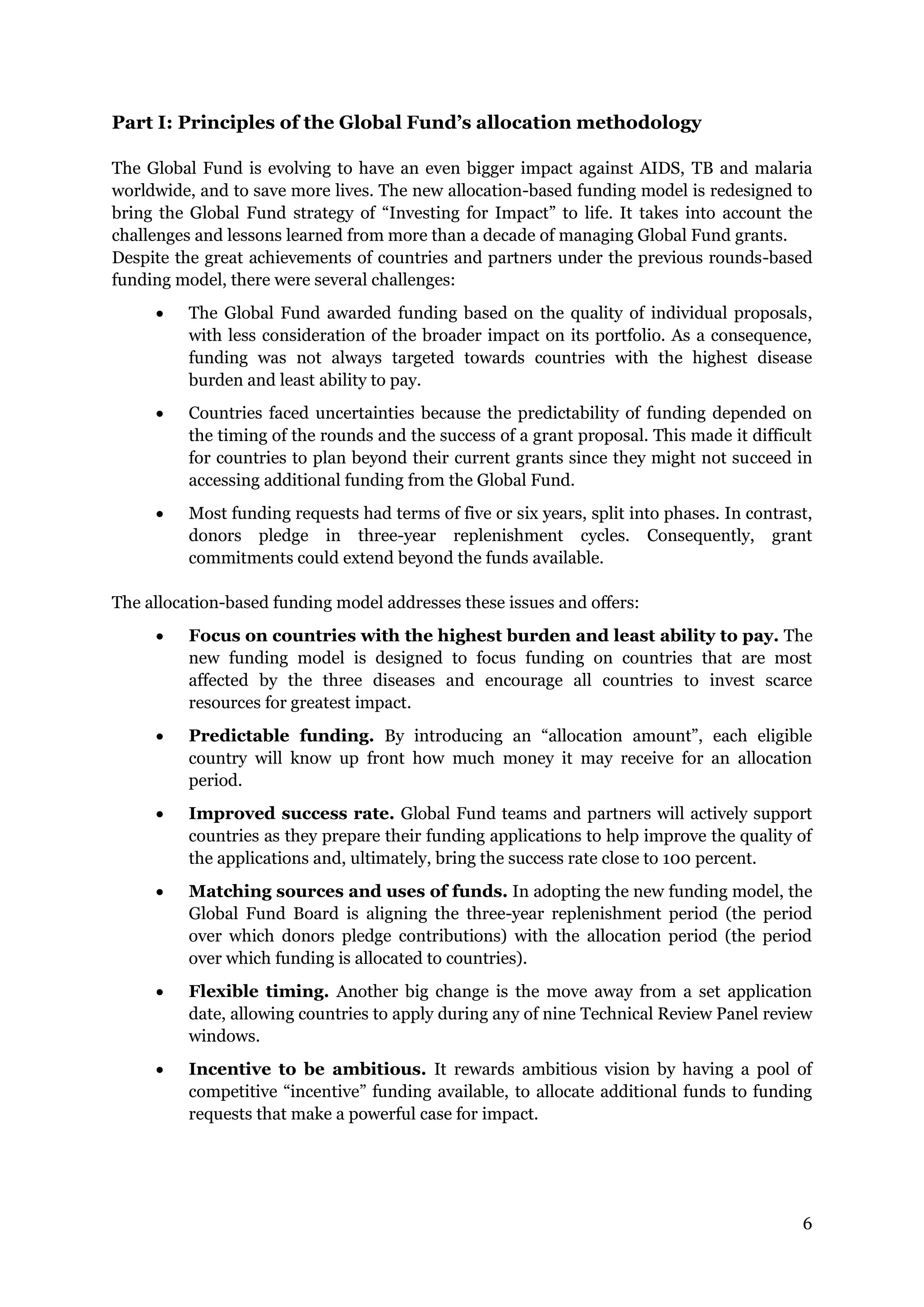 6
Part I: Principles of the Global Fund’s allocation methodology
The Global Fund is evolving to have an even bigger impact against AIDS, TB and malaria
worldwide, and to save more lives. The new allocation-based funding model is redesigned to
bring the Global Fund strategy of “Investing for Impact” to life. It takes into account the
challenges and lessons learned from more than a decade of managing Global Fund grants.
Despite the great achievements of countries and partners under the previous rounds-based
funding model, there were several challenges:
The Global Fund awarded funding based on the quality of individual proposals,
with less consideration of the broader impact on its portfolio. As a consequence,
funding was not always targeted towards countries with the highest disease
burden and least ability to pay.
Countries faced uncertainties because the predictability of funding depended on
the timing of the rounds and the success of a grant proposal. This made it difficult
for countries to plan beyond their current grants since they might not succeed in
accessing additional funding from the Global Fund.
Most funding requests had terms of five or six years, split into phases. In contrast,
donors pledge in three-year replenishment cycles. Consequently, grant
commitments could extend beyond the funds available.
The allocation-based funding model addresses these issues and offers:
Focus on countries with the highest burden and least ability to pay. The
new funding model is designed to focus funding on countries that are most
affected by the three diseases and encourage all countries to invest scarce
resources for greatest impact.
Predictable funding. By introducing an “allocation amount”, each eligible
country will know up front how much money it may receive for an allocation
period.
Improved success rate. Global Fund teams and partners will actively support
countries as they prepare their funding applications to help improve the quality of
the applications and, ultimately, bring the success rate close to 100 percent.
Matching sources and uses of funds. In adopting the new funding model, the
Global Fund Board is aligning the three-year replenishment period (the period
over which donors pledge contributions) with the allocation period (the period
over which funding is allocated to countries).
Flexible timing. Another big change is the move away from a set application
date, allowing countries to apply during any of nine Technical Review Panel review
windows.
Incentive to be ambitious. It rewards ambitious vision by having a pool of
competitive “incentive” funding available, to allocate additional funds to funding
requests that make a powerful case for impact.