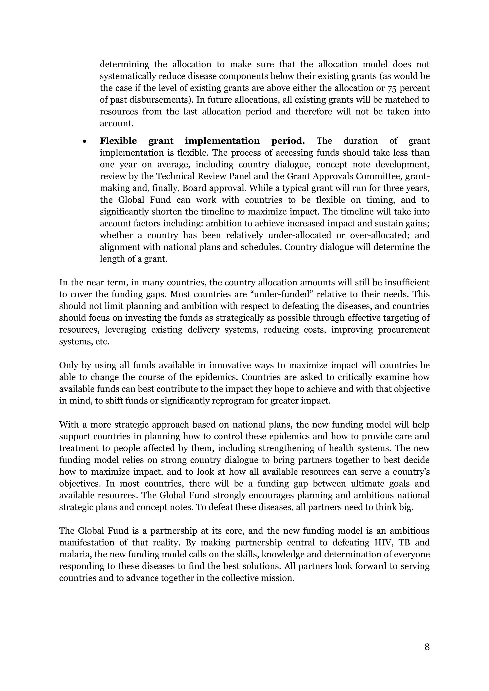 8
determining the allocation to make sure that the allocation model does not
systematically reduce disease components below their existing grants (as would be
the case if the level of existing grants are above either the allocation or 75 percent
of past disbursements). In future allocations, all existing grants will be matched to
resources from the last allocation period and therefore will not be taken into
account.
Flexible grant implementation period. The duration of grant
implementation is flexible. The process of accessing funds should take less than
one year on average, including country dialogue, concept note development,
review by the Technical Review Panel and the Grant Approvals Committee, grant-
making and, finally, Board approval. While a typical grant will run for three years,
the Global Fund can work with countries to be flexible on timing, and to
significantly shorten the timeline to maximize impact. The timeline will take into
account factors including: ambition to achieve increased impact and sustain gains;
whether a country has been relatively under-allocated or over-allocated; and
alignment with national plans and schedules. Country dialogue will determine the
length of a grant.
In the near term, in many countries, the country allocation amounts will still be insufficient
to cover the funding gaps. Most countries are “under-funded” relative to their needs. This
should not limit planning and ambition with respect to defeating the diseases, and countries
should focus on investing the funds as strategically as possible through effective targeting of
resources, leveraging existing delivery systems, reducing costs, improving procurement
systems, etc.
Only by using all funds available in innovative ways to maximize impact will countries be
able to change the course of the epidemics. Countries are asked to critically examine how
available funds can best contribute to the impact they hope to achieve and with that objective
in mind, to shift funds or significantly reprogram for greater impact.
With a more strategic approach based on national plans, the new funding model will help
support countries in planning how to control these epidemics and how to provide care and
treatment to people affected by them, including strengthening of health systems. The new
funding model relies on strong country dialogue to bring partners together to best decide
how to maximize impact, and to look at how all available resources can serve a country’s
objectives. In most countries, there will be a funding gap between ultimate goals and
available resources. The Global Fund strongly encourages planning and ambitious national
strategic plans and concept notes. To defeat these diseases, all partners need to think big.
The Global Fund is a partnership at its core, and the new funding model is an ambitious
manifestation of that reality. By making partnership central to defeating HIV, TB and
malaria, the new funding model calls on the skills, knowledge and determination of everyone
responding to these diseases to find the best solutions. All partners look forward to serving
countries and to advance together in the collective mission.