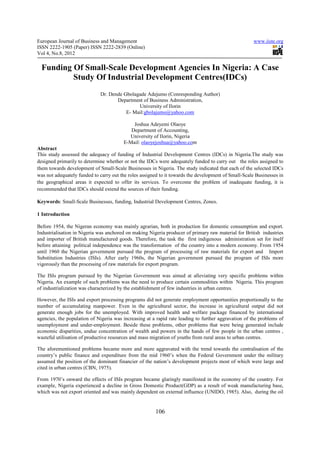 European Journal of Business and Management                                                           www.iiste.org
ISSN 2222-1905 (Paper) ISSN 2222-2839 (Online)
Vol 4, No.8, 2012

  Funding Of Small-Scale Development Agencies In Nigeria: A Case
          Study Of Industrial Development Centres(IDCs)
                             Dr. Dende Gbolagade Adejumo (Conresponding Author)
                                    Department of Business Administration,
                                             University of Ilorin
                                        E- Mail:gbolajumo@yahoo.com

                                            Joshua Adeyemi Olaoye
                                           Department of Accounting,
                                          University of Ilorin, Nigeria
                                        E-Mail: olaoyejoshua@yahoo.com
Abstract
This study assessed the adequacy of funding of Industrial Development Centres (IDCs) in Nigeria.The study was
designed primarily to determine whether or not the IDCs were adequately funded to carry out the roles assigned to
them towards development of Small-Scale Businesses in Nigeria. The study indicated that each of the selected IDCs
was not adequately funded to carry out the roles assigned to it towards the development of Small-Scale Businesses in
the geographical areas it expected to offer its services. To overcome the problem of inadequate funding, it is
recommended that IDCs should extend the sources of their funding.

Keywords: Small-Scale Businesses, funding, Industrial Development Centres, Zones.

1 Introduction

Before 1954, the Nigeran economy was mainly agrarian, both in production for domestic consumption and export.
Industrialisation in Nigeria was anchored on making Nigeria producer of primary raw material for British industries
and importer of British manufactured goods. Therefore, the task the first indigenous administration set for itself
before attaining political independence was the transformation of the country into a modern economy. From 1954
until 1960 the Nigerian government pursued the program of processing of raw materials for export and Import
Substitution Industries (ISIs). After early 1960s, the Nigerian government pursued the program of ISIs more
vigorously than the processing of raw materials for export program.

The ISIs program pursued by the Nigerian Government was aimed at alleviating very specific problems within
Nigeria. An example of such problems was the need to produce certain commodities within Nigeria. This program
of industrialization was characterized by the establishment of few industries in urban centres.

However, the ISIs and export processing programs did not generate employment opportunities proportionally to the
number of accumulating manpower. Even in the agricultural sector, the increase in agricultural output did not
generate enough jobs for the unemployed. With improved health and welfare package financed by international
agencies, the population of Nigeria was increasing at a rapid rate leading to further aggravation of the problems of
unemployment and under-employment. Beside these problems, other problems that were being generated include
economic disparities, undue concentration of wealth and powers in the hands of few people in the urban centres ,
wasteful utilisation of productive resources and mass migration of youths from rural areas to urban centres.

The aforementioned problems became more and more aggravated with the trend towards the centralisation of the
country’s public finance and expenditure from the mid 1960’s when the Federal Government under the military
assumed the position of the dominant financier of the nation’s development projects most of which were large and
cited in urban centres (CBN, 1975).

From 1970’s onward the effects of ISIs program became glaringly manifested in the economy of the country. For
example, Nigeria experienced a decline in Gross Domestic Product(GDP) as a result of weak manufacturing base,
which was not export oriented and was mainly dependent on external influence (UNIDO, 1985). Also, during the oil


                                                       106
 