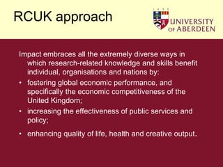 RCUK approachImpact embraces all the extremely diverse ways in which research-related knowledge and skills benefit individual, organisations and nations by: fostering global economic performance, and specifically the economic competitiveness of the United Kingdom; increasing the effectiveness of public services and policy; enhancing quality of life, health and creative output.