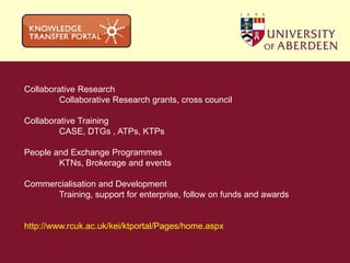Collaborative Research	Collaborative Research grants, cross councilCollaborative Training	CASE, DTGs , ATPs, KTPsPeople and Exchange ProgrammesKTNs, Brokerage and eventsCommercialisation and Development	Training, support for enterprise, follow on funds and awardshttp://www.rcuk.ac.uk/kei/ktportal/Pages/home.aspx