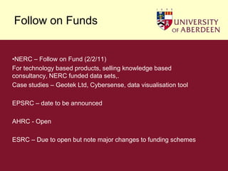 Follow on FundsNERC – Follow on Fund (2/2/11)For technology based products, selling knowledge based  consultancy, NERC funded data sets,.Case studies – Geotek Ltd, Cybersense, data visualisation tool EPSRC – date to be announcedAHRC - OpenESRC – Due to open but note major changes to funding schemes
