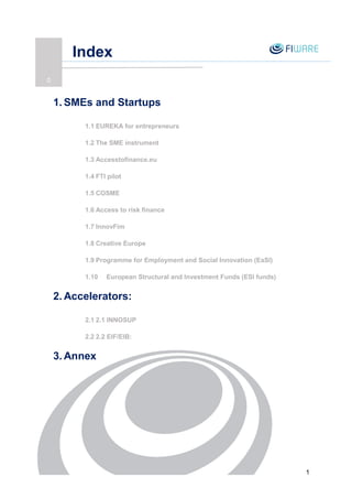 1
Index
16
1. SMEs and Startups
1.1 EUREKA for entrepreneurs
1.2 The SME instrument
1.3 Accesstofinance.eu
1.4 FTI pilot
1.5 COSME
1.6 Access to risk finance
1.7 InnovFim
1.8 Creative Europe
1.9 Programme for Employment and Social Innovation (EaSI)
1.10 European Structural and Investment Funds (ESI funds)
2. Accelerators:
2.1 2.1 INNOSUP
2.2 2.2 EIF/EIB:
3. Annex
0
 