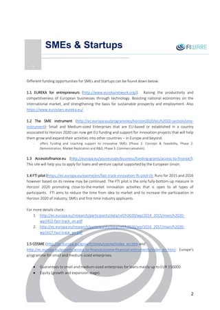 2
SMEs & Startups
Different funding opportunities for SMEs and Startups can be found down below:
1.1 EUREKA for entrepreneurs (http://www.eurekanetwork.org/): Raising the productivity and
competitiveness of European businesses through technology. Boosting national economies on the
international market, and strengthening the basis for sustainable prosperity and employment. Also
https://www.eurostars-eureka.eu/
1.2 The SME instrument (http://ec.europa.eu/programmes/horizon2020/en/h2020-section/sme-
instrument): Small and Medium-sized Enterprises that are EU-based or established in a country
associated to Horizon 2020 can now get EU funding and support for innovation projects that will help
them grow and expand their activities into other countries – in Europe and beyond.
- offers funding and coaching support to innovative SMEs (Phase 1: Concept & Feasibility, Phase 2:
Demonstration, Market Replication and R&D, Phase 3: Commercialisation).
1.3 Accesstofinance.eu (http://europa.eu/youreurope/business/funding-grants/access-to-finance/):
This site will help you to apply for loans and venture capital supported by the European Union.
1.4 FTI pilot (https://ec.europa.eu/easme/en/fast-track-innovation-fti-pilot-0): Runs for 2015 and 2016
however based on its review may be continued. The FTI pilot is the only fully-bottom-up measure in
Horizon 2020 promoting close-to-the-market innovation activities that is open to all types of
participants. FTI aims to reduce the time from idea to market and to increase the participation in
Horizon 2020 of industry, SMEs and first-time industry applicants.
For more details check:
1. http://ec.europa.eu/research/participants/data/ref/h2020/wp/2014_2015/main/h2020-
wp1415-fast-track_en.pdf
2. http://ec.europa.eu/research/participants/data/ref/h2020/wp/2016_2017/main/h2020-
wp1617-fast-track_en.pdf
1.5 COSME (http://ec.europa.eu/growth/smes/cosme/index_en.htm and
http://ec.europa.eu/growth/access-to-finance/cosme-financial-instruments/index_en.htm): Europe’s
programme for small and medium-sized enterprises.
 Guarantees to small and medium-sized enterprises for loans mainly up to EUR 150000.
 Equity (growth and expansion stage).
1
 